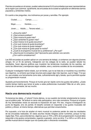 Para las encuestas en el campo, pueden seleccionarse 6 ó 8 comunidades que sean representativas
de la región que cubrimos. Igualmente, las encuestas de la ciudad se aplicarán en diferentes barrios
populares y ambientes medios.

En cuanto a las preguntas, nos inclinamos por pocas y sencillas. Por ejemplo:

      Ciudad..........    Campo............

      Mujer...........   Hombre...........

      Joven...... Adulto...... Tercera edad.......

      1. ¿Escucha radio?
      2. ¿Qué emisora prefiere?
      3. ¿Qué música le gusta más?
      4. ¿Qué cantantes le gustan más?
      5. ¿Qué música no le gusta escuchar?
      6. ¿Con qué música le gusta levantarse?
      7. ¿Con qué música le gusta trabajar?
      8. ¿Con qué música le gusta pasar la noche?
      9. ¿Cuál es el programa musical de su preferencia? ¿Por qué?
     10. ¿Qué locutor le simpatiza más? Aproveche para solicitar una canción.
        ¿Con cuál le complacemos?

Las 500 encuestas se pueden aplicar en una semana de trabajo, si contamos con algunos jóvenes
amigos. En un fin de semana, trabajando con los colegas de la radio, se pueden tabular los
resultados, hacer algunos gráficos que muestren las tendencias musicales de los oyentes, así
como las diferencias y semejanzas según edades, sexo y sectores sociales de los encuestados.

Cualquier investigador habrá notado, aun sin lentes, que no se trata de un muestreo muy científico
que digamos. La emisora que tenga recursos para pagar algo más riguroso, que lo haga. Y la que
no, que emplee una herramienta como ésta, suficientemente ágil y barata, que le permitirá ajustar
su programación musical.

Ajustarla permanentemente. Porque el mundo gira tan rápido como los gustos del público. ¿Cada
cuánto tiempo habría que tomar el pulso a estas preferencias musicales? Más de un año, poco;
menos de un semestre, tal vez mucho.



Hacia una democracia musical
Ya tenemos los datos. ¿Y ahora? Como dijimos, no es cuestión de brindar simplemente la música
que el público pide. Tal actitud no sería más participativa, sino más comodona. Porque en el gusto
de hoy demasiadas veces se esconde la imposición de ayer. Por eso, ninguna investigación es
punto de llegada, sino de partida. El desafío consiste en responder a los gustos musicales del
público y ofrecer, al mismo tiempo, alternativas que permitan ensancharlos.

Por supuesto, a la hora de ampliar el menú musical no podemos perder de vista los resultados
de las encuestas realizadas. En estos asuntos resulta riesgoso poner numeritos, porque no hay
reglas fijas. Pero, para entendernos, digamos que un 70% u 80% de la programación musical debe
responder a los gustos comprobados, jugando a ganador, como se diría. Y un 30% o un 20% de la
parrilla musical será el margen que nos queda para ir ofreciendo novedades.
 