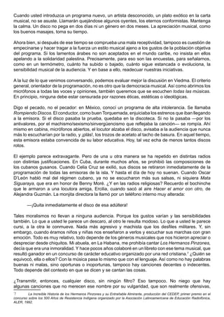 Cuando usted introduzca un programa nuevo, un artista desconocido, un plato exótico en la carta
musical, no se asuste. Llamarán quejándose algunos oyentes, los eternos conformistas. Mantenga
la calma. Un disco no pega en dos días ni un género en dos meses. La apreciación musical, como
los buenos masajes, toma su tiempo.

Ahora bien, si después de ese tiempo se comprueba una mala receptividad, tampoco es cuestión de
empecinarse y hacer tragar a la fuerza un estilo musical ajeno a los gustos de la población objetiva
del programa. Si los lamentos árabes no son aceptados en el mundo caribe, no insista en ellos
apelando a la solidaridad palestina. Precisamente, para eso son las encuestas, para señalarnos,
como en un termómetro, cuánto ha subido o bajado, cuánto sigue estancada o evoluciona, la
sensibilidad musical de la audiencia. Y en base a ello, readecuar nuestras iniciativas.

A la luz de lo que venimos conversando, podemos evaluar mejor la discusión en Viedma. El criterio
general, orientador de la programación, no es otro que la democracia musical. Así como abrimos los
micrófonos a todas las voces y opiniones, también queremos que se escuchen todas las músicas.
En principio, ninguna debe estar censurada por razones éticas, estéticas o ideológicas.

Digo el pecado, no el pecador: en México, conocí un programa de alta intolerancia. Se llamaba
Rompiendo Discos. El conductor, como buen Torquemada, enjuiciaba los estrenos que iban llegando
a la emisora. Si el disco pasaba la prueba, quedaba en la discoteca. Si no la pasaba —por los
antivalores, por el machismo/sexismo/sinvergüencismo que reflejaba la canción— se rompía. Ahí
mismo en cabina, micrófonos abiertos, el locutor alzaba el disco, avisaba a la audiencia que nunca
más lo escucharían por la radio, y ¡plás!, los trozos de acetato al tacho de basura. En aquel tiempo,
esta emisora estaba convencida de su labor educativa. Hoy, tal vez echa de menos tantos discos
rotos.

El ejemplo parece extravagante. Pero de una u otra manera se ha repetido en distintas radios
con distintas justificaciones. En Cuba, durante muchos años, se prohibió las composiciones de
los cubanos gusanos. Cuando Celia Cruz se exilió, sus discos se retiraron inmediatamente de la
programación de todas las emisoras de la isla. Y hasta el día de hoy no suenan. Cuando Oscar
D’León habló mal del régimen cubano, ya no se escucharon más sus salsas, ni siquiera Mata
Siguaraya, que era en honor de Benny Moré. ¿Y en las radios religiosas? Recuerdo el bochinche
que le armaron a una locutora amiga, Ercilia, cuando sacó al aire Hacer el amor con otro, de
Alejandra Guzmán. La monjita directora la llamó por un teléfono interno muy alterada:

        —¡Quita inmediatamente el disco de esa adúltera!

Tales moralismos no llevan a ninguna audiencia. Porque los gustos varían y las sensibilidades
también. Lo que a usted le parece un descaro, al otro le resulta modoso. Lo que a usted le parece
cursi, a la otra le conmueve. Nada más agresivo y machista que los desfiles militares. Y, sin
embargo, cuando éramos niños y niñas nos enseñaron a verlos y escuchar sus marchas con gran
emoción. Todo es muy relativo, todo depende de los géneros musicales que nos hicieron apreciar o
despreciar desde chiquitos. Mi abuela, en La Habana, me prohibía cantar Los Hermanos Pinzones,
decía que era una inmoralidad. Y hace pocos años colaboré en un libreto con ese tema musical, que
resultó ganador en un concurso de carácter educativo organizado por una red cristiana.7 ¿Quién se
equivocó, ella o ellos? Con la música pasa lo mismo que con el lenguaje. Así como no hay palabras
buenas ni malas, sino oportunas o inoportunas, tampoco hay canciones decentes o indecentes.
Todo depende del contexto en que se dicen y se cantan las cosas.

¿Transmitir, entonces, cualquier disco, sin ningún filtro? Eso tampoco. No niego que hay
algunas canciones que no merecen ese nombre por su vulgaridad, que son realmente ofensivas,
7        La Increíble Historia de los Hermanos Pinzones y su Entrañable Almirante, producción del CEDEP, primer premio en el
concurso sobre los 500 Años de Resistencia Indígena organizado por la Asociación Latinoamericana de Educación Radiofónica,
ALER, 1992.
 