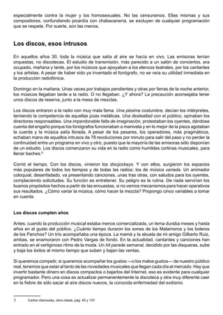 especialmente contra la mujer y los homosexuales. No las censuramos. Ellas mismas y sus
compositores, confundiendo picardía con chabacanería, se excluyen de cualquier programación
que se respete. Por suerte, son las menos.



Los discos, esos intrusos

En aquellos años 30, toda la música que salía al aire se hacía en vivo. Las emisoras tenían
orquestas, no discotecas. El estudio de transmisión, más parecido a un salón de conciertos, era
ocupado, mañana y tarde, por los músicos que apoyaban a los elencos teatrales, por los cantantes
y los artistas. A pesar de haber sido ya inventado el fonógrafo, no se veía su utilidad inmediata en
la producción radiofónica.

Domingo en la mañana. Unas veces por trabajos pendientes y otras por farras de la noche anterior,
los músicos llegaban tarde a la radio. O no llegaban. ¿Y ahora? La precaución aconsejaba tener
unos discos de reserva, junto a la mesa de mezclas.

Los discos entraron a la radio con muy mala fama. Una pésima costumbre, decían los intérpretes,
temiendo la competencia de aquellas púas metálicas. Una deslealtad con el público, opinaban los
directores responsables. Una imperdonable falta de imaginación, protestaban los oyentes, dándose
cuenta del engaño porque los fonógrafos funcionaban a manivela y en lo mejor de la pieza agotaban
la cuerda y la música salía llorada. A pesar de los pesares, los operadores, más pragmáticos,
echaban mano de aquellos intrusos de 78 revoluciones por minuto para salir del paso y no perder la
continuidad entre un programa en vivo y otro, puesto que la mayoría de las emisoras sólo disponían
de un estudio. Los discos comenzaron su vida en la radio como humildes cortinas musicales, para
llenar baches.8

Corrió el tiempo. Con los discos, vinieron los discjockeys. Y con ellos, surgieron los espacios
más populares de todos los tiempos y de todas las radios: los de música variada. Un animador
coloquial, desenfadado, va presentando canciones, unas tras otras, con saludos para los oyentes,
complaciendo solicitudes. Su función es entretener. Su peligro es la rutina. De nada servirían los
buenos propósitos hechos a partir de las encuestas, si no vemos mecanismos para hacer operativos
sus resultados. ¿Cómo variar la música, cómo hacer la mezcla? Propongo cinco variables a tomar
en cuenta:


Los discos cumplen años

Antes, cuando la producción musical estaba menos comercializada, un tema duraba meses y hasta
años en el gusto del público. ¿Cuánto tiempo duraron los sones de los Matamoros y los boleros
de los Panchos? Un trío acompañaba una época. La mamá y la abuela de mi amigo Gilberto Ruiz,
ambas, se enamoraron con Pedro Vargas de fondo. En la actualidad, cantantes y canciones han
entrado en el vertiginoso ritmo de la moda. Un hit parade semanal, decidido por las disqueras, sube
y baja los éxitos al mismo tiempo que suben y bajan las ventas.

Si queremos competir, si queremos acompañar los gustos —o los malos gustos— de nuestro público
real, tenemos que estar al tanto de las novedades musicales que llegan cada día al mercado. Hay que
invertir bastante dinero en discos compactos o bajarlos del Internet, eso es evidente para cualquier
programador. Pero una cosa es actualizar permanentemente la discoteca y otra muy diferente caer
en la fiebre de sólo sacar al aire discos nuevos, la conocida enfermedad del exitismo.


8      Carlos Ulanovsky, obra citada, pág. 45 y 137.
 
