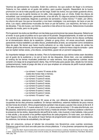 Veamos las generaciones musicales. Están los estrenos, los que acaban de llegar a la emisora.
Todavía no han calado en el gusto del público, pero pueden lograrlo. Dependerá de la buena
promoción (no de la mala payola) que se les haga. Están los éxitos, los que están gustando ahora,
las canciones que la gente tararea en la calle, más pegados que un chicle. Están los discos de
actualidad, que corresponden, generalmente, a los del año. En algunos países la desactualización
musical es más acelerada, llegando a períodos de semestre y hasta menos.9 Y están, por último,
los discos del ayer, los que se recuerdan y nos traen nostalgias. Los semiviejos, de hace un par de
años. Los viejos, selecciones musicales de hace un par de lustros. Los viejísimos, de hace un par
de décadas. Y los de museo, con treinta, cuarenta o más años en los surcos. Selecciones musicales
pasadas de moda, pero no de gusto.

Por lo general, los éxitos se identifican con las listas que promocionan las casas disqueras. Debería ser
al revés: lo que gusta al público es lo que sube al hit parade. Desgraciadamente, el orden se invierte
y la carreta se pone delante de los bueyes: las empresas deciden el futuro de los discos confiadas
en el domesticador efecto de la repetición. (¡Hasta un gong chino, mil veces escuchado, acabará
pareciendo música bailable!) Los tales discos, predestinados al éxito, se comportan como verdaderos
hijos de papá. No tienen que hacer mucho esfuerzo en su vida musical: las casas de ventas los
ofrecen gratis a las emisoras, las empresas disqueras pagan —sobre la mesa o bajo la consola— para
que se repitan tantas veces, y los discos, consentidos, gozan de un porvenir asegurado.

Es importante trabajar con listas de éxitos. Pero lo fundamental es que dichos éxitos sean decididos
por el gusto de la audiencia y no por el lucro de las disqueras. Ahora bien, una vez establecido
el ranking de los temas musicales preferidos en esta semana, toca preguntarnos cuántas veces
sonarán a lo largo de la programación diaria. Hay mil fórmulas para pautar esto, desde los hot clocks
norteamericanos, hasta el juego del diez al uno que emplean en emisoras de perfil musical caliente.
Éste último funciona así:

                          —La número 1 suena 10 veces al día
                           (cada dos horas más o menos).
                          —La número 2 suena 9 veces.
                          —La número 3 suena 8 veces.
                          —La número 4 suena 7 veces.
                          —La número 5 suena 6 veces.
                          —La número 6 suena 5 veces.
                          —La número 7 suena 4 veces.
                          —La número 8 suena 3 veces.
                          —La número 9 suena 2 veces.
                          —La número 10 suena 1 vez.

En esta fórmula, estaríamos sonando 55 veces al día, con diferente periodicidad, las canciones
ocupantes de los diez primeros casilleros. En tiempo radiofónico, estamos hablando de poco menos
de tres horas de emisión. Otros programadores aprietan más el paso y pautan tres veces al día la 8, 9
y 10; seis veces la 5, 6 y 7; nueve veces la 2, 3 y 4; y doce veces la número 1. En esta otra fórmula, con
66 pasadas, estaríamos ocupando unas tres horas y media de emisión. Podemos acelerar o disminuir
la presencia de los éxitos, dependiendo del perfil de la radio, más musical o más hablada, más juvenil
o más adulta, y de acuerdo a los perfiles específicos de cada programa. En todo caso, aun dando un
buen fogueo a los éxitos, nos queda el mayor tiempo de programación para balancear, sin prejuicios,
los estrenos, los temas de actualidad y los del ayer.

Digo sin prejuicios, porque al tabular las encuestas nos llevaremos unas cuantas sorpresas.
Creíamos que el rock duro era sólo para los chicos plásticos. Y a los jóvenes campesinos les gusta
9        Josep Ma. Martí: Supernovedad (disco de estreno exclusivo por la emisora o cadena), Novedad (menos de 15 días), Actual
(1 mes), Superventa (disco con 3 meses y buen nivel de ventas), etc. Modelos de programación radiofónica, Feed Back, Barcelona,
1990, pág. 109
 