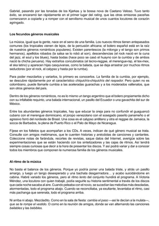 Gabriel, pasando por las tonadas de los Kjarkas y la bossa nova de Caetano Veloso. Tuvo tanto
éxito, se encaramó tan rápidamente en el primer lugar del rating, que las otras emisoras paceñas
comenzaron a copiarle y a romper con el servilismo musical de unos cuantos locutores de corazón
agringado.


Los fecundos géneros musicales

La música, igual que la gente, nace en el seno de una familia. Los nuevos ritmos tienen antepasados
comunes (los tropicales vienen de lejos, de la percusión africana; el bolero español está en la raíz
de nuestros géneros románticos populares). Existen parentescos (la milonga y el tango son primos
hermanos), apellidos robados (la salsa se lo robó al son), descendencias (el rock nació en la cuna
del jazz, el soul y los blues), hasta bodas (hace poco se casó el huayno con la cumbia y de ambos
nació la chicha peruana). Hay extraños concubinatos (el tecno-reggae, el merengue-rap, el tex-mex,
el ska latino) y aparecen hijas casquivanas, como la balada, que se deja arrastrar por muchos ritmos
seductores (por el rock, el calypso y hasta por la rumba).

Para poder mezclarlos y variarlos, lo primero es conocerlos. La familia de la cumbia, por ejemplo,
se descubre rápidamente por el característico chiquichís-chiquichís del raspador. Pero quien no es
colombiano, puede llamarle cumbia a las aceleradas guarachas y a los moderados vallenatos, que
son otros géneros del país.

Dentro de los géneros románticos, no es lo mismo un tango argentino que el bolero propiamente dicho
con su infaltable requinto, una balada internacional, un pasillo del Ecuador o una gavachita del sur de
México.

Entre los abundantes géneros tropicales, hay que educar la oreja para no confundir el guaguancó
cubano con el merengue dominicano, el joropo venezolano con el sosegado paseíto panameño o el
agresivo forró del nordeste de Brasil. Una cosa es el calypso antillano y otra el reggae de Jamaica, la
socca de Barbados, la plena de Puerto Rico o el Palo de Mayo de Nicaragua.

Fíjese en los folletos que acompañan a los CDs. A veces, indican de qué género musical se trata.
Consulte con amigos melómanos, que le cuenten historias y anécdotas de canciones y cantantes.
Coleccione notas de farándula, recortes de revistas, saque datos del Internet, averigüe sobre las
experimentaciones que se están haciendo con los sintetizadores y las cajas de ritmos. Así tendrá
siempre cosas curiosas que decir a la hora de presentar los discos. Y así podrá variar y dar a conocer
todos los miembros que componen la numerosa familia de los géneros musicales.


Al ritmo de la música

No basta el balance de los géneros. Porque yo podría poner una balada triste, y atrás un pasillo
amargo, y luego un tango desesperado y una bachata desgarrradora… y acabo suicidándome en
cabina. Habré variado los géneros, pero el ritmo lento del conjunto hundirá el programa. A Victoria
Méndez, una locutora con quien trabajé, podía seguirle su historia sentimental a través de los discos
que cada noche sacaba al aire. Cuando peleaba con el novio, se sucedían las melodías más desoladas,
atormentadas, todo el programa abajo. Cuando se reconciliaba, ya exultante, levantaba el ritmo, casi
más pachanga que serenata, todo el programa arriba.

Ni arriba ni abajo. Mezcladito. Como en la sala de fiesta: cambia el paso —así le decían a la mulata—,
que se te rompe el vestido. O como en la reunión de amigos, donde se van alternando las canciones
bailables y las bebibles.
 