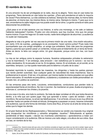 El nombre de la risa

Si una emoción ha de ser privilegiada en la radio, ésa es la alegría. Tiene visa en casi todos los
programas. Tiene demanda en casi todos los oyentes. ¿Para qué prendemos el radio la mayoría
de veces? Para distraernos. La vida cotidiana es tediosa. Siempre las mismas ollas, la misma tabla
de planchar, el mismo taxi, los mismos libros, la misma vaina. Siempre lo mismo. Y para que no lo
sea, encendemos la cajita mágica que nos puede evadir de la rutina. La gente conecta el radio para
desconectar los problemas.

¿Qué pasa si en el dial aparece una voz tristona, si echa una monserga, si me sale un baboso
hablando babosadas? Cambio. Pruebo con otra emisora, que hay muchas. Una que me ponga
buena música. O que me haga reír. En este mundo, nadie tiene obligación de aburrirse. La audiencia
no suele ser masoquista.

Alegrarle la vida a la gente: tal vez sea esa la primera misión de una radio. Una misión educativa,
por cierto. A fin de cuentas, ¿pedagogía no es acompañar, hacer camino juntos? Pues nada más
acompañador que una amiga simpática, un amigo que entretiene. Esto vale para los programas
ligeros y para los que quieren pasar un contenido, incluso para el tratamiento de un tema de fondo.
Antes se decía: la letra con sangre entra. Un gran disparate, porque entra con risa, con buen
humor.

La risa es tan antigua como la especie humana. Nuestros antepasados primates la estrenaron
y nos la trasmitieron. Y sin embargo, esta emoción —tan radiofónica por lo sonora— se nos ha
vuelto clandestina. En la escuela no se ríe. En la iglesia, menos. En el sindicato, en el comité, en la
asamblea, tampoco. La risa queda reservada para la taberna o el patio de la casa.7

Sociedad reprimida la nuestra, donde las maestras, los dirigentes y hasta los padres piensan
que riendo pierden autoridad. Que cualquier gesto de naturalidad les resta importancia. Que lo
profesional es lo severo. O tal vez, ni lo piensan: por inercia repiten la misma pesadez con que ellos
fueron educados. El resultado es psiquiátrico, ciudadanos y ciudadanas con doble personalidad: en
privado ríen, en público se acartonan.

En las emisoras pasa otro tanto. Locutores, entrevistadoras, conductores que pierden toda la
espontaneidad frente al micrófono. No ríen ni sonríen. Se mantienen en pose. Acaba el programa y
entonces sí, comienzan los chistes y la picardía.

Ni una cosa ni la otra, sino todo lo contrario. Se trata de dejar corretear al niño que todos llevamos
dentro, a la niña que aún quiere jugar. Hay que aprender a reírse —pero de verdad— ante el
micrófono. No somos hienas, no sirven las falsificaciones. Y en el fondo, el truco no es muy difícil de
aprender: basta con perder el miedo al ridículo. Arriesgarse a payasear un poco, hacerse vulnerable
a la audiencia, que es otra forma de intimidad. Como dice Rius, el humor es el arte de reírse de uno
antes que lo hagan los demás.

En el gran festival de los Radioapasionados y Televisionarios se vendió una mascota muy original
para encapuchar los micrófonos y volverlos amigables, risueños.8 Ridiculizando el aparato,
perdiéndole el falso respeto —decían los inventores colombianos— aprenderemos a tratar con
mayor consideración a la audiencia. Ella se merece una radio alegre, a la altura de sus oídos. Que
así sea, en nombre de la risa.


7        Umberto Eco: Quizá la tarea del que ama a los hombres consista en lograr que éstos se rían de la verdad, lograr que la
verdad ría, porque la única verdad consiste en aprender a liberarnos de la insana pasión por la verdad. El nombre de la rosa, Lumen,
Barcelona, 1982, pág. 595.
8        Quito, 20 al 24 noviembre 1995. El centro En Contacto, de Bucaramanga, distribuyó el simpático matachito.
 