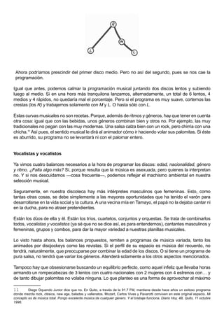 Ahora podríamos prescindir del primer disco medio. Pero no así del segundo, pues se nos cae la
 programación.

Igual que antes, podemos calmar la programación musical juntando dos discos lentos y subiendo
luego al medio. Si en una hora más tranquilona lanzamos, alternadamente, un total de 6 lentos, 4
medios y 4 rápidos, no quedaría mal el porcentaje. Pero si el programa es muy suave, cortemos las
crestas (los R) y trabajemos solamente con M y L. O hasta sólo con L.

Estas curvas musicales no son recetas. Porque, además de ritmos y géneros, hay que tener en cuenta
otra cosa: igual que con las bebidas, unos géneros combinan bien y otros no. Por ejemplo, las muy
tradicionales no pegan con las muy modernas. Una salsa calza bien con un rock, pero chirría con una
chicha.11 Así pues, el sentido musical le dirá al animador cómo ir haciendo volar sus palomitas. Si éste
es aburrido, su programa no se levantará ni con el palomar entero.


Vocalistas y vocalistos

Ya vimos cuatro balances necesarios a la hora de programar los discos: edad, nacionalidad, género
y ritmo. ¿Falta algo más? Sí, porque resulta que la música es asexuada, pero quienes la interpretan
no. Y si nos descuidamos —cosa frecuente—, podemos reflejar el machismo ambiental en nuestra
selección musical.

Seguramente, en nuestra discoteca hay más intérpretes masculinos que femeninas. Esto, como
tantas otras cosas, se debe simplemente a las mayores oportunidades que ha tenido el varón para
desarrollarse en la vida social y la cultura. A una vecina mía en Tamayo, el papá no la dejaba cantar ni
en la ducha, para no atraer pretendientes.

Están los dúos de ella y él. Están los tríos, cuartetos, conjuntos y orquestas. Se trata de combinarlos
todos, vocalistas y vocalistos (ya sé que no se dice así, es para entendernos), cantantes masculinos y
femeninas, grupos y combos, para dar la mayor variedad a nuestras planillas musicales.

Lo visto hasta ahora, los balances propuestos, remiten a programas de música variada, tanto los
animados por discjockeys como las revistas. Si el perfil de su espacio es música del recuerdo, no
tendrá, naturalmente, que preocuparse por combinar la edad de los discos. O si tiene un programa de
pura salsa, no tendrá que variar los géneros. Atenderá solamente a los otros aspectos mencionados.

Tampoco hay que obsesionarse buscando un equilibrio perfecto, como aquel infeliz que llevaba horas
armando un rompecabezas de 3 lentos con cuatro nacionales con 2 mujeres con 4 estrenos con… y
de tanto dibujar palomitas no volaba ninguna. Lo que planteo es una forma de aprovechar al máximo

11       Diego Oquendo Junior dice que no. En Quito, a través de la 91.7 FM, mantiene desde hace años un exitoso programa
donde mezcla rock, clásica, new age, baladas y vallenatos. Mozart, Carlos Vives y Pavarotti conviven en este original espacio. Mi
concepto es de música total. Pongo excelente música de cualquier género. Y el brebaje funciona. Diario Hoy, 4B, Quito, 11 octubre
1996.
 
