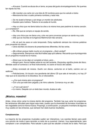 —Al suave. Cuando se abusa de un tema, se pasa del gusto al empalagamiento. No quemes
tan rápido los hits.

      —Me mandan una carta con una lista de 50 nombres para que los salude a todos.
      —Menciona los tres o cuatro primeros nombres y nada más.

      —Se me acabó el tiempo y aún tengo un montón de solicitudes.
      —Quedan para mañana. Todavía no se acaba el mundo.

      —Hay un chico que me llama todos los días a la misma hora para pedirme la misma canción.
¿Lo complazco?
      —No. Dile que se compre un equipo de sonido.

      —Hay una chica que me llama una y otra vez para conversar porque se siente muy sola.
      —Dile que se inscriba en la Agencia Matrimonial más cercana.

      —No sé qué me pasa en esta temporada. Estoy repitiendo siempre las mismas palabras
para presentar los discos.
      —Lleva escritas una docena de presentaciones diferentes. Así las varías.

      —Me critican porque hablo mucho en el programa. ¿Será verdad?
      —Seguramente. Siempre es más fácil hablar paja que callarse. Recuerda que el protagonista
de un programa musical es la música.

      —Dicen que no les dejo oír completo el disco, pero…
      —Ningún pero. Nunca hables sobre la voz del cantante. Discjockey significa jinete del disco.
Móntate sobre el comienzo o el final instrumental, no sobre el hocico del caballo.

       —Estoy enviciado de música. Sueño con discos, canturreo en el baño, camino con un
walkman.
       —Felicitaciones. Un locutor vive pendiente del último CD que sale al mercado y no hay LP
viejo que se le esconda en la discoteca. Es un discoadicto.

      —¿Con qué música abro mi programa?
      —Con una que esté bien pegada y de ritmo caliente. Comienza muy en alto.

      —¿Y con cuál cierro?
      —Lo mismo. Despide con un éxito bien movido. Acaba en alto.



¡Música, maestro!
Antes, vimos cómo variar la música dentro del programa. También hay que variar los programas.
No tendremos dificultad para lograr esta meta, puesto que la diversidad de formatos musicales es
tan inagotable como la misma música. Propongo, a continuación, un pequeño inventario de algunos
muy usados en las emisoras, que siempre han dado buenos resultados.


Complacencias

La mayoría de los programas musicales suelen ser interactivos. Los oyentes llaman para pedir
una canción de moda o para recordar un éxito de su juventud. Llaman, muy especialmente, para
complacer o ser complacidos. Para saludar o para que les saluden a través de la radio. Para que
 