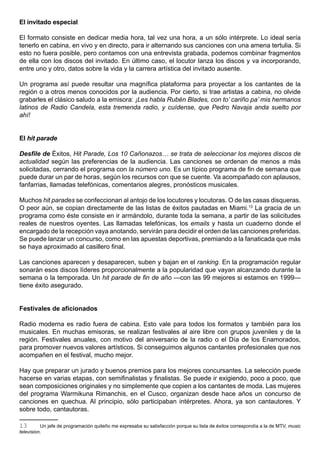 El invitado especial

El formato consiste en dedicar media hora, tal vez una hora, a un sólo intérprete. Lo ideal sería
tenerlo en cabina, en vivo y en directo, para ir alternando sus canciones con una amena tertulia. Si
esto no fuera posible, pero contamos con una entrevista grabada, podemos combinar fragmentos
de ella con los discos del invitado. En último caso, el locutor lanza los discos y va incorporando,
entre uno y otro, datos sobre la vida y la carrera artística del invitado ausente.

Un programa así puede resultar una magnífica plataforma para proyectar a los cantantes de la
región o a otros menos conocidos por la audiencia. Por cierto, si trae artistas a cabina, no olvide
grabarles el clásico saludo a la emisora: ¡Les habla Rubén Blades, con to’ cariño pa’ mis hermanos
latinos de Radio Candela, esta tremenda radio, y cuídense, que Pedro Navaja anda suelto por
ahí!


El hit parade

Desfile de Éxitos, Hit Parade, Los 10 Cañonazos… se trata de seleccionar los mejores discos de
actualidad según las preferencias de la audiencia. Las canciones se ordenan de menos a más
solicitadas, cerrando el programa con la número uno. Es un típico programa de fin de semana que
puede durar un par de horas, según los recursos con que se cuente. Va acompañado con aplausos,
fanfarrias, llamadas telefónicas, comentarios alegres, pronósticos musicales.

Muchos hit parades se confeccionan al antojo de los locutores y locutoras. O de las casas disqueras.
O peor aún, se copian directamente de las listas de éxitos pautadas en Miami.13 La gracia de un
programa como éste consiste en ir armándolo, durante toda la semana, a partir de las solicitudes
reales de nuestros oyentes. Las llamadas telefónicas, los emails y hasta un cuaderno donde el
encargado de la recepción vaya anotando, servirán para decidir el orden de las canciones preferidas.
Se puede lanzar un concurso, como en las apuestas deportivas, premiando a la fanaticada que más
se haya aproximado al casillero final.

Las canciones aparecen y desaparecen, suben y bajan en el ranking. En la programación regular
sonarán esos discos líderes proporcionalmente a la popularidad que vayan alcanzando durante la
semana o la temporada. Un hit parade de fin de año —con las 99 mejores si estamos en 1999—
tiene éxito asegurado.


Festivales de aficionados

Radio moderna es radio fuera de cabina. Esto vale para todos los formatos y también para los
musicales. En muchas emisoras, se realizan festivales al aire libre con grupos juveniles y de la
región. Festivales anuales, con motivo del aniversario de la radio o el Día de los Enamorados,
para promover nuevos valores artísticos. Si conseguimos algunos cantantes profesionales que nos
acompañen en el festival, mucho mejor.

Hay que preparar un jurado y buenos premios para los mejores concursantes. La selección puede
hacerse en varias etapas, con semifinalistas y finalistas. Se puede ir exigiendo, poco a poco, que
sean composiciones originales y no simplemente que copien a los cantantes de moda. Las mujeres
del programa Warmikuna Rimanchis, en el Cusco, organizan desde hace años un concurso de
canciones en quechua. Al principio, sólo participaban intérpretes. Ahora, ya son cantautores. Y
sobre todo, cantautoras.

13        Un jefe de programación quiteño me expresaba su satisfacción porque su lista de éxitos correspondía a la de MTV, music
television.
 