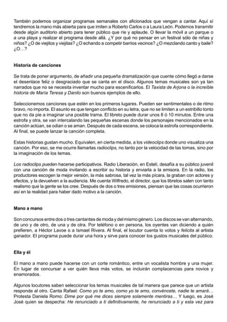 También podemos organizar programas semanales con aficionados que vengan a cantar. Aquí sí
tendremos la mano más abierta para que imiten a Roberto Carlos o a Laura León. Podemos transmitir
desde algún auditorio abierto para tener público que ríe y aplaude. O llevar la móvil a un parque o
a una playa y realizar el programa desde allá. ¿Y por qué no pensar en un festival sólo de niñas y
niños? ¿O de viejitos y viejitas? ¿O echando a competir barrios vecinos? ¿O mezclando canto y baile?
¿O…?


Historia de canciones

Se trata de poner argumento, de añadir una pequeña dramatización que cuente cómo llegó a darse
el desenlace feliz o desgraciado que se canta en el disco. Algunos temas musicales son ya tan
narrados que no se necesita inventar mucho para escenificarlos. El Taxista de Arjona o la increíble
historia de María Teresa y Danilo son buenos ejemplos de ello.

Seleccionemos canciones que estén en los primeros lugares. Pueden ser sentimentales o de ritmo
bravo, no importa. El asunto es que tengan conflicto en su letra, que no se limiten a un estribillo tonto
que no da pie a imaginar una posible trama. El libreto puede durar unos 8 ó 10 minutos. Entre una
estrofa y otra, se van intercalando las pequeñas escenas donde los personajes mencionados en la
canción actúan, se odian o se aman. Después de cada escena, se coloca la estrofa correspondiente.
Al final, se puede lanzar la canción completa.

Estas historias gustan mucho. Equivalen, en cierta medida, a los videoclips donde uno visualiza una
canción. Por eso, se me ocurre llamarlas radioclips, no tanto por la velocidad de las tomas, sino por
la imaginación de los temas.

Los radioclips pueden hacerse participativos. Radio Liberación, en Estelí, desafía a su público juvenil
con una canción de moda invitando a escribir su historia y enviarla a la emisora. En la radio, los
productores escogen la mejor versión, la más sabrosa, tal vez la más pícara, la graban con actores y
efectos, y la devuelven a la audiencia. Me cuenta Wilfredo, el director, que los libretos salen con tanto
realismo que la gente se los cree. Después de dos o tres emisiones, piensan que las cosas ocurrieron
así en la realidad para haber dado motivo a la canción.


Mano a mano

Son concursos entre dos o tres cantantes de moda y del mismo género. Los discos se van alternando,
de uno y de otro, de una y de otra. Por teléfono o en persona, los oyentes van diciendo a quién
prefieren, a Héctor Lavoe o a Ismael Rivera. Al final, el locutor cuenta lo votos y felicita al artista
ganador. El programa puede durar una hora y sirve para conocer los gustos musicales del público.


Ella y él

El mano a mano puede hacerse con un corte romántico, entre un vocalista hombre y una mujer.
En lugar de concursar a ver quién lleva más votos, se incluirán complacencias para novios y
enamorados.

Algunos locutores saben seleccionar los temas musicales de tal manera que parece que un artista
responde al otro. Canta Rafael: Como yo te amo, como yo te amo, convéncete, nadie te amará…
Protesta Daniela Romo: Dime por qué me dices siempre solamente mentiras… Y luego, es José
José quien se despecha: He renunciado a ti definitivamente, he renunciado a ti y esta vez para
 