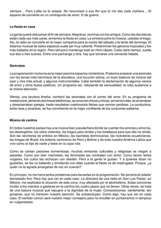 siempre… Pero Lolita no lo acepta: No renunciaré a esa flor que tú me das cada mañana… El
espacio de convierte en un contrapunto de amor. O de guerra.


La fiesta en casa

La gente quiere descansar el fin de semana. Alegrarse, reunirse con los amigos. Como las discotecas
están cada vez más caras, armemos la fiesta en casa. La emisora pone la música, ustedes el trago.
Así, la radio se convierte en la mejor compañía para la noche del sábado o la tarde del domingo. El
balance musical de estos espacios suele ser muy caliente. Predominan los géneros tropicales y los
más bailados en la región. Pero tampoco mantenga todo en ritmo rápido. Cada cierto tiempo, suelte
sus dos o tres suaves. Entre una pachanga y otra, hay que tomarse una cervecita helada.


Serenatas

La programación nocturna es la mejor para los espacios románticos. Podemos preparar una serenata
con los temas más hermosos de la discoteca, una locución sobria, un buen balance de música del
ayer y otra más actual, y algunos instrumentales. Cabe también la declamación de algunos versos
de amor y otros textos poéticos. Un programa así, rebosante de sensualidad, le roba audiencia a
la misma televisión.

Wendy, una locutora limeña, combinó las serenatas con el correo del amor. En su programa de
medianoche, abriendo dos líneas telefónicas, se conocían chicos y chicas, se hacían citas, se amarraban
y desamarraban parejas, hasta resultaban matrimonios felices que comían perdices. La conductora,
entre risas y picardías, se fue convirtiendo en la mejor confidente de los corazones solitarios.


Música de cantina

En todos nuestros países hay una música bien populachera donde se cuentan los amores y amoríos,
los desengaños, los celos violentos, los tragos para olvidar y los botellazos para que ella no olvide.
Son las rancheras de ardidos en México, las bachatas dominicanas, las rockoleras ecuatorianas,
las bregas de Brasil, los boleros cantineros de Perú y Bolivia y de toda nuestra América Latina que
vive como la hija de nadie y bebe en la copa rota.

Como se cantan pasiones tormentosas, muchas emisoras culturales y religiosas se niegan a
pasarlas. Como son bien machistas, las feministas las combaten con ardor. Como tienen letras
vulgares, los cultos las rechazan con desdén. Pero a la gente le gustan. Y a quienes dicen no
gustarles, se les ve bailando y brindando con ellas cuando la fiesta va de madrugada. Porque, ¿a
quién no le agrada amargarse de vez en cuando?

En principio, no me haría tantos problemas para lanzarlas en la programación. No pondría el colador
demasiado fino. Pero hay que ver en cada caso. La directora de una radio en San Luis Potosí, en
México, me explicaba la situación de esta zona, muy afectada por el alcoholismo. Estas canciones
incitan a los maridos a gastarse en la cantina los cuatro pesos que no tienen. Otras veces, se trata
de una basura musical que repugna a la dignidad de la mujer. Composiciones, ciertamente, tan
groseras, que no merecen nuestra atención. Se autoexcluyen. Como digo, hay que ver en cada
caso. El sentido común será nuestro mejor consejero para no encallar en puritanismos ni tampoco
en vulgaridades.
 