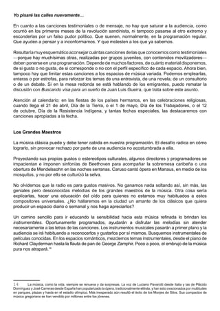 Yo pisaré las calles nuevamente…

En cuanto a las canciones testimoniales o de mensaje, no hay que saturar a la audiencia, como
ocurrió en los primeros meses de la revolución sandinista, ni tampoco pasarse al otro extremo y
esconderlas por un falso pudor político. Que suenen, normalmente, en la programación regular.
Que ayuden a pensar y a inconformarnos. Y que molesten a los que ya sabemos.

Resultaría muy esquemático aconsejar cuántas canciones de las que conocemos como testimoniales
—porque hay muchísimas otras, realizadas por grupos juveniles, con contenidos movilizadores—
deben ponerse en una programación. Depende de muchos factores, de cuánto material disponemos,
de si gusta o no gusta, de si corresponde o no con el perfil específico de cada espacio. Ahora bien,
tampoco hay que limitar estas canciones a los espacios de música variada. Podemos emplearlas,
enteras o por estrofas, para reforzar los temas de una entrevista, de una novela, de un consultorio
o de un debate. Si en la mesa redonda se está hablando de los emigrantes, puedo rematar la
discusión con Buscando visa para un sueño de Juan Luis Guerra, que trata sobre este asunto.

Atención al calendario: en las fiestas de los países hermanos, en las celebraciones religiosas,
cuando llega el 21 de abril, Día de la Tierra, o el 1 de mayo, Día de los Trabajadores, o el 12
de octubre, Día de la Resistencia Indígena, y tantas fechas especiales, las destacaremos con
canciones apropiadas a la fecha.


Los Grandes Maestros

La música clásica puede y debe tener cabida en nuestra programación. El desafío radica en cómo
lograrlo, sin provocar rechazo por parte de una audiencia no acostumbrada a ella.

Proyectando sus propios gustos o estereotipos culturales, algunos directores y programadores se
impacientan e imponen sinfonías de Beethoven para acompañar la sobremesa caribeña o una
obertura de Mendelssohn en las noches serranas. Caruso cantó ópera en Manaus, en medio de los
mosquitos, y no por ello se culturizó la selva.

No olvidemos que la radio es para gustos masivos. No ganamos nada soltando así, sin más, las
geniales pero desconocidas melodías de los grandes maestros de la música. Otra cosa sería
explicarlas, hacer una educación del oído para quienes no estamos muy habituados a estos
compositores universales. ¿No hallaremos en la ciudad un amante de los clásicos que quiera
producir un espacio diario o semanal y nos haga apreciarlos?

Un camino sencillo para ir educando la sensibilidad hacia esta música refinada lo brindan los
instrumentales. Oportunamente programados, ayudarán a disfrutar las melodías sin atender
necesariamente a las letras de las canciones. Los instrumentos musicales pasarán a primer plano y la
audiencia se irá habituando a reconocerlos y gustarlos por sí mismos. Busquemos instrumentales de
películas conocidas. En los espacios románticos, mezclemos temas instrumentales, desde el piano de
Richard Clayderman hasta la flauta de pan de George Zamphir. Poco a poco, el embrujo de la música
pura nos atrapará.14




14       La música, como la vida, siempre se renueva y da sorpresas. La voz de Luciano Pavarotti desde Italia y las de Plácido
Domínguez y José Carreras desde España han popularizado la ópera, tradicionalmente elitista, y han sido ovacionados por multitudes
en parques, plazas y hasta en el estadio olímpico. Más inesperado aún resultó el éxito de los Monjes de Silos. Sus compactos de
música gregoriana se han vendido por millones entre los jóvenes.
 