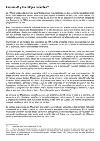 Las top 40 y los relojes calientes15

La FM era una banda dormida. Durante la primera mitad del siglo, su dial se mantuvo prácticamente
vacío. Los receptores venían equipados para captar solamente la AM y las ondas cortas. En
Estados Unidos, todavía a finales de los 60, la mayoría de las estaciones que tenían concedida
una frecuencia de FM la aprovechaban apenas como enlace y repetían a través de ella la misma
programación de AM.

Pero durante esos años 60, la banda de AM se fue saturando. Nuevos comerciantes empezaron
a codiciar las frecuencias desperdiciadas en la otra banda que, aunque de menor alcance por su
señal rectilínea, ofrecía una calidad de sonido muy superior a la amplitud modulada y más acorde
con los avances logrados en la industria audiovisual. La recepción de la música en frecuencia
modulada constituía un atractivo considerable, especialmente para las audiencias juveniles.

Irrumpieron en el mercado las estaciones de FM. A más emisoras, menos anunciantes. En esa
década, la pequeña pantalla también comenzó a mostrar su voracidad comercial. A más anunciantes
en la televisión, menos anunciantes en la radio.

¿Cómo competir así, habiéndose duplicado el número de estaciones de radio y con una empresa
televisiva que acaparaba los mayores ingresos publicitarios? Las radios tenían que reducir sus costos
si querían sobrevivir. La producción de dramáticos resultaba muy onerosa y ya para entonces el
público había trasladado su deseo de espectáculos del medio radial al televisivo.16 Los informativos,
sin una cadena de radio que permitiera abaratar las corresponsalías y la producción propia, tampoco
eran rentables. La música apareció, entonces, como el abracadabra para la sobrevivencia de las
emisoras, especialmente las locales. Para mantener una programación musical, bastaba con una
torre de discos y un discjockey que los fuera sonando.

La proliferación de radios musicales obligó a la especialización de sus programaciones. Si
todas tocamos la misma música, ¿por qué escucharían la mía y no la del vecino? En eso, llegó
el vistoso texano Gordon McLendon, inventor de la primera y más conocida radio-fórmula: las
Cuarenta Principales (TOP 40). Nada de grandes variaciones, nada de andar balanceando edades
y nacionalidades, géneros y ritmos. ¿Qué se está vendiendo en el mercado disquero?, ésa fue
la pregunta motivadora de McLendon. Cómprese los 40 hits musicales más vendidos y con eso
resolverá la programación de su radio. Añada algo de información meteorológica, dé la hora, saque
alguna que otra noticia local, y listo. ¿Qué más puede querer el público?

La emisora de McLendon consistía en un solo programa de 24 horas, 7 días a la semana, 52
semanas al año. Su divisa: satisfacción inmediata del gusto del momento. Su estructura: repetitiva
y organizada en torno a las manecillas del reloj. Cada hora, da vueltas una misma programación
musical, decidida a partir de las listas de ventas.

La exitosa experiencia de McLendon dio origen, con múltiples variantes, a los famosos hot clock
norteamericanos, archicopiados en tantas emisoras europeas y latinoamericanas. Estos relojes
musicales funcionan así: los discos se dividen, por ejemplo, en cinco categorías y se visualizan con
cinco colores diferentes (rojo, verde, azul, amarillo, blanco). Sobre una programación de 24 horas,
así se pueden establecer las rotaciones de cada color:



15       Josep Ma. Martí, obra citada, págs. 97-100.
16        Blume: La aparición de la televisión y el rápido crecimiento del número de emisoras de radio luchando por la audiencia
local y por los anunciantes, tuvo un efecto devastador en las compañías de radio. El 25 de noviembre de 1960, CBS radió el
último episodio de radionovela oído en una compañía de radio. Making it in radio, 1983, citado por Josep Ma. Marti, Modelos de
programación radiofónica, pág. 24.
 