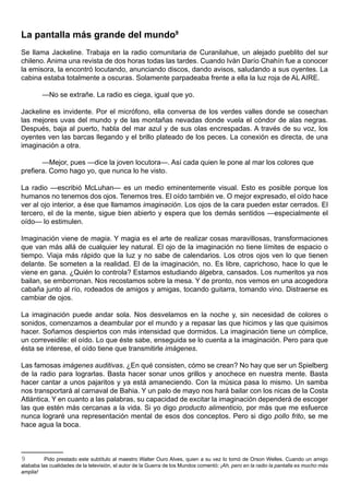 La pantalla más grande del mundo9
Se llama Jackeline. Trabaja en la radio comunitaria de Curanilahue, un alejado pueblito del sur
chileno. Anima una revista de dos horas todas las tardes. Cuando Iván Darío Chahín fue a conocer
la emisora, la encontró locutando, anunciando discos, dando avisos, saludando a sus oyentes. La
cabina estaba totalmente a oscuras. Solamente parpadeaba frente a ella la luz roja de AL AIRE.

         —No se extrañe. La radio es ciega, igual que yo.

Jackeline es invidente. Por el micrófono, ella conversa de los verdes valles donde se cosechan
las mejores uvas del mundo y de las montañas nevadas donde vuela el cóndor de alas negras.
Después, baja al puerto, habla del mar azul y de sus olas encrespadas. A través de su voz, los
oyentes ven las barcas llegando y el brillo plateado de los peces. La conexión es directa, de una
imaginación a otra.

       —Mejor, pues —dice la joven locutora—. Así cada quien le pone al mar los colores que
prefiera. Como hago yo, que nunca lo he visto.

La radio —escribió McLuhan— es un medio eminentemente visual. Esto es posible porque los
humanos no tenemos dos ojos. Tenemos tres. El oído también ve. O mejor expresado, el oído hace
ver al ojo interior, a ése que llamamos imaginación. Los ojos de la cara pueden estar cerrados. El
tercero, el de la mente, sigue bien abierto y espera que los demás sentidos —especialmente el
oído— lo estimulen.

Imaginación viene de magia. Y magia es el arte de realizar cosas maravillosas, transformaciones
que van más allá de cualquier ley natural. El ojo de la imaginación no tiene límites de espacio o
tiempo. Viaja más rápido que la luz y no sabe de calendarios. Los otros ojos ven lo que tienen
delante. Se someten a la realidad. El de la imaginación, no. Es libre, caprichoso, hace lo que le
viene en gana. ¿Quién lo controla? Estamos estudiando álgebra, cansados. Los numeritos ya nos
bailan, se emborronan. Nos recostamos sobre la mesa. Y de pronto, nos vemos en una acogedora
cabaña junto al río, rodeados de amigos y amigas, tocando guitarra, tomando vino. Distraerse es
cambiar de ojos.

La imaginación puede andar sola. Nos desvelamos en la noche y, sin necesidad de colores o
sonidos, comenzamos a deambular por el mundo y a repasar las que hicimos y las que quisimos
hacer. Soñamos despiertos con más intensidad que dormidos. La imaginación tiene un cómplice,
un correveidile: el oído. Lo que éste sabe, enseguida se lo cuenta a la imaginación. Pero para que
ésta se interese, el oído tiene que transmitirle imágenes.

Las famosas imágenes auditivas. ¿En qué consisten, cómo se crean? No hay que ser un Spielberg
de la radio para lograrlas. Basta hacer sonar unos grillos y anochece en nuestra mente. Basta
hacer cantar a unos pajaritos y ya está amaneciendo. Con la música pasa lo mismo. Un samba
nos transportará al carnaval de Bahia. Y un palo de mayo nos hará bailar con los nicas de la Costa
Atlántica. Y en cuanto a las palabras, su capacidad de excitar la imaginación dependerá de escoger
las que estén más cercanas a la vida. Si yo digo producto alimenticio, por más que me esfuerce
nunca lograré una representación mental de esos dos conceptos. Pero si digo pollo frito, se me
hace agua la boca.



9         Pido prestado este subtítulo al maestro Walter Ouro Alves, quien a su vez lo tomó de Orson Welles. Cuando un amigo
alababa las cualidades de la televisión, el autor de la Guerra de los Mundos comentó: ¡Ah, pero en la radio la pantalla es mucho más
amplia!
 