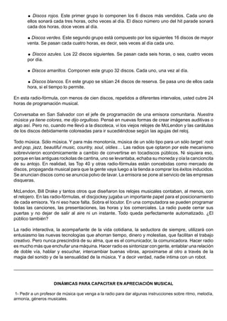   Discos rojos. Este primer grupo lo componen los 6 discos más vendidos. Cada uno de
       ellos sonará cada tres horas, ocho veces al día. El disco número uno del hit parade sonará
       cada dos horas, doce veces al día.

        Discos verdes. Este segundo grupo está compuesto por los siguientes 16 discos de mayor
       venta. Se pasan cada cuatro horas, es decir, seis veces al día cada uno.

        Discos azules. Los 22 discos siguientes. Se pasan cada seis horas, o sea, cuatro veces
       por día.

          Discos amarillos. Componen este grupo 32 discos. Cada uno, una vez al día.

        Discos blancos. En este grupo se sitúan 24 discos de reserva. Se pasa uno de ellos cada
       hora, si el tiempo lo permite.

En esta radio-fórmula, con menos de cien discos, repetidos a diferentes intervalos, usted cubre 24
horas de programación musical.

Conversaba en San Salvador con el jefe de programación de una emisora comunitaria. Nuestra
música ya tiene colores, me dijo orgulloso. Pensé en nuevas formas de crear imágenes auditivas o
algo así. Pero no, cuando me llevó a la discoteca, vi los viejos relojes de McLendon y las carátulas
de los discos debidamente coloreadas para ir sucediéndose según las agujas del reloj.

Todo música. Sólo música. Y para más monotonía, música de un sólo tipo para un sólo target: rock
and pop, jazz, beautiful music, country, soul, oldies… Las radios que optaron por este mecanismo
sobrevivieron económicamente a cambio de convertirse en tocadiscos públicos. Ni siquiera eso,
porque en las antiguas rockolas de cantina, uno se levantaba, echaba su moneda y oía la cancioncita
de su antojo. En realidad, las Top 40 y otras radio-fórmulas están concebidas como mercado de
discos, propaganda musical para que la gente vaya luego a la tienda a comprar los éxitos inducidos.
Se anuncian discos como se anuncia polvo de lavar. La emisora se pone al servicio de las empresas
disqueras.

McLendon, Bill Drake y tantos otros que diseñaron los relojes musicales contaban, al menos, con
el relojero. En las radio-fórmulas, el discjockey jugaba un importante papel para el posicionamiento
de cada emisora. Ya ni eso hace falta. Sobra el locutor. En una computadora se pueden programar
todas las canciones, las presentaciones, las horas y los comerciales. La radio puede cerrar sus
puertas y no dejar de salir al aire ni un instante. Todo queda perfectamente automatizado. ¿El
público también?

La radio interactiva, la acompañante de la vida cotidiana, la seductora de siempre, utilizará con
entusiasmo las nuevas tecnologías que ahorran tiempo, dinero y molestias, que facilitan el trabajo
creativo. Pero nunca prescindirá de su alma, que es el comunicador, la comunicadora. Hacer radio
es mucho más que enchufar una máquina. Hacer radio es sintonizar con gente, entablar una relación
de doble vía, hablar y escuchar, intercambiar buenas vibras, aproximarse al otro a través de la
magia del sonido y de la sensualidad de la música. Y a decir verdad, nadie intima con un robot.




                     DINÁMICAS PARA CAPACITAR EN APRECIACIÓN MUSICAL

1- Pedir a un profesor de música que venga a la radio para dar algunas instrucciones sobre ritmo, melodía,
armonía, géneros musicales.
 