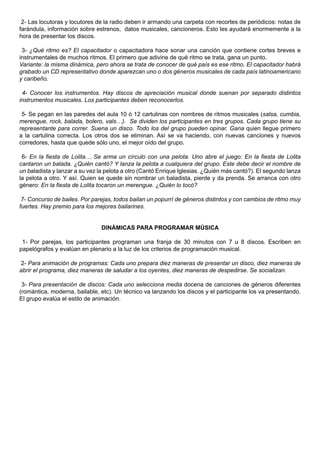 2- Las locutoras y locutores de la radio deben ir armando una carpeta con recortes de periódicos: notas de
farándula, información sobre estrenos, datos musicales, cancioneros. Esto les ayudará enormemente a la
hora de presentar los discos.

 3- ¿Qué ritmo es? El capacitador o capacitadora hace sonar una canción que contiene cortes breves e
instrumentales de muchos ritmos. El primero que adivine de qué ritmo se trata, gana un punto.
Variante: la misma dinámica, pero ahora se trata de conocer de qué país es ese ritmo. El capacitador habrá
grabado un CD representativo donde aparezcan uno o dos géneros musicales de cada país latinoamericano
y caribeño.

 4- Conocer los instrumentos. Hay discos de apreciación musical donde suenan por separado distintos
instrumentos musicales. Los participantes deben reconocerlos.

 5- Se pegan en las paredes del aula 10 ó 12 cartulinas con nombres de ritmos musicales (salsa, cumbia,
merengue, rock, balada, bolero, vals…). Se dividen los participantes en tres grupos. Cada grupo tiene su
representante para correr. Suena un disco. Todo los del grupo pueden opinar. Gana quien llegue primero
a la cartulina correcta. Los otros dos se eliminan. Así se va haciendo, con nuevas canciones y nuevos
corredores, hasta que quede sólo uno, el mejor oído del grupo.

 6- En la fiesta de Lolita… Se arma un círculo con una pelota. Uno abre el juego: En la fiesta de Lolita
cantaron un balada. ¿Quién cantó? Y lanza la pelota a cualquiera del grupo. Este debe decir el nombre de
un baladista y lanzar a su vez la pelota a otro (Cantó Enrique Iglesias. ¿Quién más cantó?). El segundo lanza
la pelota a otro. Y así. Quien se quede sin nombrar un baladista, pierde y da prenda. Se arranca con otro
género: En la fiesta de Lolita tocaron un merengue. ¿Quién lo tocó?

 7- Concurso de bailes. Por parejas, todos bailan un popurrí de géneros distintos y con cambios de ritmo muy
fuertes. Hay premio para los mejores bailarines.


                               DINÁMICAS PARA PROGRAMAR MÚSICA

 1- Por parejas, los participantes programan una franja de 30 minutos con 7 u 8 discos. Escriben en
papelógrafos y evalúan en plenario a la luz de los criterios de programación musical.

2- Para animación de programas: Cada uno prepara diez maneras de presentar un disco, diez maneras de
abrir el programa, diez maneras de saludar a los oyentes, diez maneras de despedirse. Se socializan.

 3- Para presentación de discos: Cada uno selecciona media docena de canciones de géneros diferentes
(romántica, moderna, bailable, etc). Un técnico va lanzando los discos y el participante los va presentando.
El grupo evalúa el estilo de animación.
 
