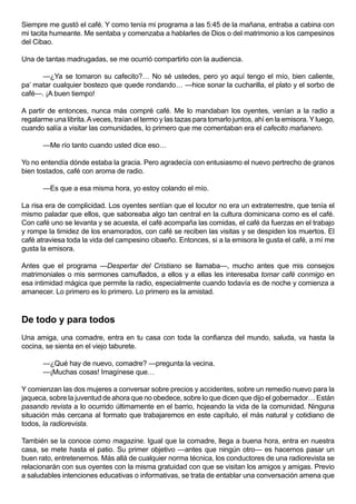 Siempre me gustó el café. Y como tenía mi programa a las 5:45 de la mañana, entraba a cabina con
mi tacita humeante. Me sentaba y comenzaba a hablarles de Dios o del matrimonio a los campesinos
del Cibao.

Una de tantas madrugadas, se me ocurrió compartirlo con la audiencia.

      —¿Ya se tomaron su cafecito?… No sé ustedes, pero yo aquí tengo el mío, bien caliente,
pa’ matar cualquier bostezo que quede rondando… —hice sonar la cucharilla, el plato y el sorbo de
café—. ¡A buen tiempo!

A partir de entonces, nunca más compré café. Me lo mandaban los oyentes, venían a la radio a
regalarme una librita. A veces, traían el termo y las tazas para tomarlo juntos, ahí en la emisora. Y luego,
cuando salía a visitar las comunidades, lo primero que me comentaban era el cafecito mañanero.

       —Me río tanto cuando usted dice eso…

Yo no entendía dónde estaba la gracia. Pero agradecía con entusiasmo el nuevo pertrecho de granos
bien tostados, café con aroma de radio.

       —Es que a esa misma hora, yo estoy colando el mío.

La risa era de complicidad. Los oyentes sentían que el locutor no era un extraterrestre, que tenía el
mismo paladar que ellos, que saboreaba algo tan central en la cultura dominicana como es el café.
Con café uno se levanta y se acuesta, el café acompaña las comidas, el café da fuerzas en el trabajo
y rompe la timidez de los enamorados, con café se reciben las visitas y se despiden los muertos. El
café atraviesa toda la vida del campesino cibaeño. Entonces, si a la emisora le gusta el café, a mí me
gusta la emisora.

Antes que el programa —Despertar del Cristiano se llamaba—, mucho antes que mis consejos
matrimoniales o mis sermones camuflados, a ellos y a ellas les interesaba tomar café conmigo en
esa intimidad mágica que permite la radio, especialmente cuando todavía es de noche y comienza a
amanecer. Lo primero es lo primero. Lo primero es la amistad.



De todo y para todos
Una amiga, una comadre, entra en tu casa con toda la confianza del mundo, saluda, va hasta la
cocina, se sienta en el viejo taburete.

       —¿Qué hay de nuevo, comadre? —pregunta la vecina.
       —¡Muchas cosas! Imagínese que…

Y comienzan las dos mujeres a conversar sobre precios y accidentes, sobre un remedio nuevo para la
jaqueca, sobre la juventud de ahora que no obedece, sobre lo que dicen que dijo el gobernador… Están
pasando revista a lo ocurrido últimamente en el barrio, hojeando la vida de la comunidad. Ninguna
situación más cercana al formato que trabajaremos en este capítulo, el más natural y cotidiano de
todos, la radiorevista.

También se la conoce como magazine. Igual que la comadre, llega a buena hora, entra en nuestra
casa, se mete hasta el patio. Su primer objetivo —antes que ningún otro— es hacernos pasar un
buen rato, entretenernos. Más allá de cualquier norma técnica, los conductores de una radiorevista se
relacionarán con sus oyentes con la misma gratuidad con que se visitan los amigos y amigas. Previo
a saludables intenciones educativas o informativas, se trata de entablar una conversación amena que
 