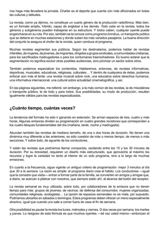 nos haga más llevadera la jornada. Charlar es el deporte que cuenta con más aficionados en todas
las culturas y latitudes.

La revista, como ya dijimos, no constituye un cuarto género de la producción radiofónica. Más bien,
es un formato amplio, híbrido, capaz de englobar a los demás. Todo cabe en la revista, todos los
géneros y subgéneros pueden trabajarse en su estructura. Y todos caben, cualquier oyente puede
engancharse en su ruta. Por eso, también se la conoce como programa ómnibus, un transporte público
que se detiene en muchas estaciones y donde suben los más variados pasajeros. La buena dirección
del conjunto la asegura el chofer de la revista, quien conduce el programa.

Muchas revistas segmentan sus públicos. Según los destinatarios, podemos hablar de revistas
infantiles, de mujeres, de jóvenes, de migrantes, dirigidas a grupos sindicales, a comunidades cristianas,
para los sacrificados madrugadores o para los contumaces trasnochadores. Es bueno aclarar que la
segmentación no significa excluir otras posibles audiencias, sino priorizar un sector sobre otros.

También podemos especializar los contenidos. Hablaremos, entonces, de revistas informativas,
deportivas, musicales, educativas, religiosas, culturales… Y dentro de cualquiera de éstas, podemos
enfocar aún más el lente: una revista musical sobre rock, una educativa sobre derechos humanos,
una informativa internacional, una cultural sobre actualidad cinematográfica, y así.

En las páginas siguientes, me referiré, sin embargo, a la más común de las revistas, la de miscelánea
o transporte público, la de todo y para todos. Sus posibilidades, su modo de producción, resultan
igualmente válidos para las revistas especializadas.



¿Cuánto tiempo, cuántas veces?

La tendencia del formato ha sido ir ganando en extensión. Se arman espacios de tres, cuatro y más
horas. Algunas emisoras dividen su programación en cuatro grandes revistones que corresponden a
los cuatro bloques fundamentales del día (mañana, tarde, noche y madrugada).

Abundan también las revistas de mediano tamaño, de una o dos horas de duración. No tienen una
dinámica muy diferente a las anteriores, es sólo cuestión de más o menos tiempo, de menos o más
secciones. Y sobre todo, de aguante de los conductores.

Y están las revistas que podríamos llamar compactas, oscilando entre los 15 y los 30 minutos de
duración. Por su brevedad, requieren un diseño más estructurado, que aproveche al máximo los
recursos y logre la variedad no tanto al interior de un solo programa, sino a lo largo de muchas
emisiones.

En cuanto a la frecuencia, sigue vigente un antiguo criterio de programación: mejor 3 minutos al día
que 30 a la semana. La razón es simple: el programa diario crea el hábito. Los conductores —igual
que la comadre que visita— entran a formar parte de la familia, se convierten en amigos y amigas que,
a diario, se acercan a platicar con nosotros, que siempre están ahí, al alcance del botón del receptor.

La revista semanal es muy utilizada, sobre todo, por colaboradores de la emisora que no tienen
tiempo para más: grupos de jóvenes, de vecinos, de defensa del consumidor, mujeres organizadas,
comunidades religiosas, ecologistas… La opción de espacios semanales no es mala, por supuesto.
Podríamos ubicarlos en sábados o domingos. Estos programas deben ofrecer un menú especialmente
atractivo, igual que cuando uno sale a comer fuera de casa el fin de semana.

Otra posibilidad es pautar la revista los lunes, miércoles y viernes. O dos veces por semana, los martes
y jueves. Lo riesgoso de esta fórmula es que muchos oyentes —tal vez usted mismo—sintonizan el
 