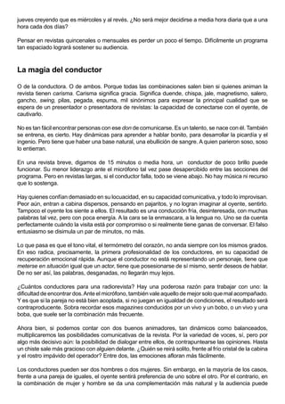 jueves creyendo que es miércoles y al revés. ¿No será mejor decidirse a media hora diaria que a una
hora cada dos días?

Pensar en revistas quincenales o mensuales es perder un poco el tiempo. Difícilmente un programa
tan espaciado logrará sostener su audiencia.



La magia del conductor

O de la conductora. O de ambos. Porque todas las combinaciones salen bien si quienes animan la
revista tienen carisma. Carisma significa gracia. Significa duende, chispa, jale, magnetismo, salero,
gancho, swing, pilas, pegada, espuma, mil sinónimos para expresar la principal cualidad que se
espera de un presentador o presentadora de revistas: la capacidad de conectarse con el oyente, de
cautivarlo.

No es tan fácil encontrar personas con ese don de comunicarse. Es un talento, se nace con él. También
se entrena, es cierto. Hay dinámicas para aprender a hablar bonito, para desarrollar la picardía y el
ingenio. Pero tiene que haber una base natural, una ebullición de sangre. A quien parieron soso, soso
lo entierran.

En una revista breve, digamos de 15 minutos o media hora, un conductor de poco brillo puede
funcionar. Su menor liderazgo ante el micrófono tal vez pase desapercibido entre las secciones del
programa. Pero en revistas largas, si el conductor falla, todo se viene abajo. No hay música ni recurso
que lo sostenga.

Hay quienes confían demasiado en su locuacidad, en su capacidad comunicativa, y todo lo improvisan.
Peor aún, entran a cabina dispersos, pensando en pajaritos, y no logran imaginar al oyente, sentirlo.
Tampoco el oyente los siente a ellos. El resultado es una conducción fría, desinteresada, con muchas
palabras tal vez, pero con poca energía. A la cara se la enmascara, a la lengua no. Uno se da cuenta
perfectamente cuándo la visita está por compromiso o si realmente tiene ganas de conversar. El falso
entusiasmo se disimula un par de minutos, no más.

Lo que pasa es que el tono vital, el termómetro del corazón, no anda siempre con los mismos grados.
En eso radica, precisamente, la primera profesionalidad de los conductores, en su capacidad de
recuperación emocional rápida. Aunque el conductor no está representando un personaje, tiene que
meterse en situación igual que un actor, tiene que posesionarse de sí mismo, sentir deseos de hablar.
De no ser así, las palabras, desganadas, no llegarán muy lejos.

¿Cuántos conductores para una radiorevista? Hay una poderosa razón para trabajar con uno: la
dificultad de encontrar dos. Ante el micrófono, también vale aquello de mejor solo que mal acompañado.
Y es que si la pareja no está bien acoplada, si no juegan en igualdad de condiciones, el resultado será
contraproducente. Sobra recordar esos magazines conducidos por un vivo y un bobo, o un vivo y una
boba, que suele ser la combinación más frecuente.

Ahora bien, si podemos contar con dos buenos animadores, tan dinámicos como balanceados,
multiplicaremos las posibilidades comunicativas de la revista. Por la variedad de voces, sí, pero por
algo más decisivo aún: la posibilidad de dialogar entre ellos, de contrapuntearse las opiniones. Hasta
un chiste sale más gracioso con alguien delante. ¿Quién se reirá solito, frente al frío cristal de la cabina
y el rostro impávido del operador? Entre dos, las emociones afloran más fácilmente.

Los conductores pueden ser dos hombres o dos mujeres. Sin embargo, en la mayoría de los casos,
frente a una pareja de iguales, el oyente sentirá preferencia de uno sobre el otro. Por el contrario, en
la combinación de mujer y hombre se da una complementación más natural y la audiencia puede
 