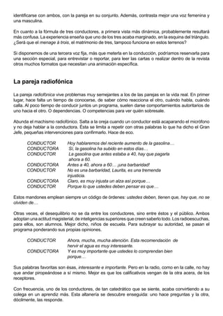 identificarse con ambos, con la pareja en su conjunto. Además, contrasta mejor una voz femenina y
una masculina.

En cuanto a la fórmula de tres conductores, a primera vista más dinámica, probablemente resultará
más confusa. La experiencia enseña que uno de los tres acaba marginado, en la esquina del triángulo.
¿Será que el menage à trois, el matrimonio de tres, tampoco funciona en estos terrenos?

Si disponemos de una tercera voz fija, más que meterla en la conducción, podríamos reservarla para
una sección especial, para entrevistar o reportar, para leer las cartas o realizar dentro de la revista
otros muchos formatos que necesitan una animación específica.



La pareja radiofónica

La pareja radiofónica vive problemas muy semejantes a los de las parejas en la vida real. En primer
lugar, hace falta un tiempo de conocerse, de saber cómo reacciona el otro, cuándo habla, cuándo
calla. Al poco tiempo de conducir juntos un programa, suelen darse comportamientos autoritarios de
uno hacia el otro. O dependencias. O competencias para ver quién sobresale.

Abunda el machismo radiofónico. Salta a la oreja cuando un conductor está acaparando el micrófono
y no deja hablar a la conductora. Ésta se limita a repetir con otras palabras lo que ha dicho el Gran
Jefe, pequeñas intervenciones para confirmarlo. Hace de eco.

       CONDUCTOR            Hoy hablaremos del reciente aumento de la gasolina…
       CONDUCTORA            Sí, la gasolina ha subido en estos días…
       CONDUCTOR             La gasolina que antes estaba a 40, hay que pagarla
                             ahora a 60.
      CONDUCTORA            Antes a 40, ahora a 60… ¡una barbaridad!
      CONDUCTOR             No es una barbaridad, Laurita, es una tremenda
                            injusticia.
       CONDUCTORA           Claro, es muy injusta un alza así porque…
       CONDUCTOR            Porque lo que ustedes deben pensar es que…

Estos mandones emplean siempre un código de órdenes: ustedes deben, tienen que, hay que, no se
olviden de…

Otras veces, el desequilibrio no se da entre los conductores, sino entre éstos y el público. Ambos
adoptan una actitud magisterial, de inteligencias superiores que creen saberlo todo. Los radioescuchas,
para ellos, son alumnos. Mejor dicho, niños de escuela. Para subrayar su autoridad, se pasan el
programa ponderando sus propias opiniones.

       CONDUCTOR            Ahora, mucha, mucha atención. Esta recomendación de
                            hervir el agua es muy interesante.
       CONDUCTORA           Y es muy importante que ustedes lo comprendan bien
                            porque…

Sus palabras favoritas son ésas, interesante e importante. Pero en la radio, como en la calle, no hay
que andar piropeándose a sí mismo. Mejor es que los calificativos vengan de la otra acera, de los
receptores.

Con frecuencia, uno de los conductores, de tan catedrático que se siente, acaba convirtiendo a su
colega en un aprendiz más. Esta altanería se descubre enseguida: uno hace preguntas y la otra,
dócilmente, las responde.
 