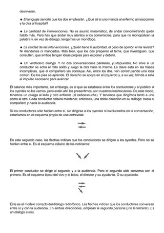 desnivelan.

        El lenguaje sencillo que los dos emplearán. ¿Qué tal si uno manda al enfermo al nosocomio
       y la otra al hospital?

        La cantidad de intervenciones. No es asunto matemático, de andar cronometrando quién
       habló más. Pero hay que andar muy atentos a los comemicros, para que no monopolicen la
       palabra y, en vez de diálogo, tengamos un monólogo.

        La calidad de las intervenciones. ¿Quién tiene la autoridad, el peso de opinión en la revista?
       Ni mandones ni mandados. Más bien, que los dos preparen el tema, que investiguen, que
       consulten, que ambos tengan ideas propias para exponer y debatir.

        Un verdadero diálogo. Y no dos conversaciones paralelas, yuxtapuestas. No sirve si un
       conductor se echa el rollo solito y luego la otra hace lo mismo. La clave está en las frases
       incompletas, que el compañero las concluye. Así, entre los dos, van construyendo una idea
       común. De los pies se aprende. El derecho se apoya en el izquierdo y, a su vez, brinda a éste
       el impulso necesario para avanzar.

El balance más importante, sin embargo, es el que se establece entre los conductores y el público. A
los oyentes no los vemos, pero están ahí, los presentimos, son nuestros interlocutores. De este modo,
tenemos un colega al lado y otro enfrente (el radioescucha). Y tenemos que dirigirnos tanto a uno
como al otro. Cada conductor deberá mantener, entonces, una doble dirección en su diálogo: hacia el
compañero y hacia la audiencia.

Si los conductores sólo hablan entre sí, sin dirigirse a los oyentes ni involucrarlos en la conversación,
estaríamos en el esquema propio de una entrevista:




En este segundo caso, las flechas indican que los conductores se dirigen a los oyentes. Pero no se
hablan entre sí. Es el esquema clásico de los noticieros:




El primer conductor se dirige al segundo y a la audiencia. Pero el segundo sólo conversa con el
primero. Es el esquema típico del vivo y el bobo, el director y su ayudante. O su ayudanta:




Éste es el modelo correcto del diálogo radiofónico. Las flechas indican que los conductores conversan
entre sí y con la audiencia. En ambas direcciones, emplean la segunda persona (¡no la tercera!). Es
un diálogo a tres.
 