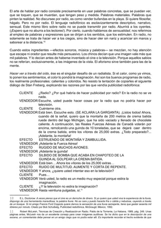 El arte de hablar por radio consiste precisamente en usar palabras concretas, que se puedan ver,
que se toquen, que se muerdan, que tengan peso y medida. Palabras materiales. Palabras que
pinten la realidad. No discursee por radio, es como vender bufandas en la playa. Si quiere filosofar,
hágalo. Pero no por radio. El lenguaje radiofónico es esclavizantemente descriptivo, narrativo,
sensual. Este mismo libro sobre radio no se puede transmitir por radio. Aburrirá a los oyentes.
(¡Espero que no aburra a los lectores!). Por cierto, cuando hablamos de sensualidad, nos referimos
al empleo de palabras y expresiones que se dirijan a los sentidos, que los estimulen. En radio, no
solamente se trata de hacer ver a los ciegos, sino de hacer oler sin nariz y acariciar sin manos y
saborear a la distancia.10

Cuando estos ingredientes —efectos sonoros, música y palabras— se mezclan, no hay atención
que escape ni orador que resulte más persuasivo. Los chinos decían que una imagen vale más que
mil palabras. Y lo decían antes de haberse inventado el cine o la televisión. Porque aquellos sabios
no se referían, exclusivamente, a las imágenes de la vista. El aforismo sirve también para las de la
mente.

Hacer ver a través del oído, ése es el singular desafío de un radialista. Si el calor, como ya vimos,
lo ponen los sentimientos, el color lo pondrá la imaginación. Así son los buenos programas de radio,
los realmente profesionales: calientes y coloridos. No resisto la tentación de copiarles el siguiente
diálogo de Stan Freberg, explicando las razones por las que vendía publicidad radiofónica:

        CLIENTE  ¿Radio? ¿Por qué habría de hacer publicidad por radio? En la radio no se ve
                 nada.
        VENDEDOR Escuche, usted puede hacer cosas por la radio que no podría hacer por
                 televisión.
        CLIENTE   Cuénteme otra.
        VENDEDOR Está bien. Escuche esto. (SE ACLARA LA GARGANTA). ¡Listos todos! Ahora,
                 cuando dé la señal, quiero que la montaña de 200 metros de crema batida
                 ruede dentro del lago Michigan, que ha sido vaciado y llenado de chocolate
                 caliente. A continuación, las Reales Fuerzas Aéreas de Canadá volarán por
                 encima, remolcando una guinda de 10 toneladas, que se dejará caer dentro
                 de la crema batida, entre los vítores de 25,000 extras. ¿Todo preparado?...
                 ¡Adelante, la montaña!
        EFECTO    ESTRUENDO DE MONTAÑA Y ZAMBULLIDA.
        VENDEDOR ¡Adelante la Fuerza Aérea!
        EFECTO    RUGIDO DE MUCHOS AVIONES.
        VENDEDOR ¡Adelante la guinda!
        EFECTO    SILBIDO DE BOMBA QUE ACABA EN CHAPOTEO DE LA
                  GUINDA AL GOLPEAR LA CREMA BATIDA.
        VENDEDOR Está bien… Ahora los vítores de los 25,000 extras…
        EFECTO    RUIDO DE MULTITUD. AUMENTE Y CORTA DE REPENTE.
        VENDEDOR Y ahora, ¿quiere usted intentar eso en la televisión?
        CLIENTE   Pues…
        VENDEDOR Verá usted, la radio es un medio muy especial porque estira la
                  imaginación.
        CLIENTE   ¿Y la televisión no estira la imaginación?
        VENDEDOR Hasta veintiuna pulgadas, sí.11

10       E.L. Doctorow: A veces pienso que el cine es un derroche de dinero. Si yo quiero que usted viva la experiencia de la lluvia,
dispongo de una herramienta maravillosa: la palabra lluvia. No es cara y puedo hacerla fría o cálida y nebulosa, cayendo a través
de un bosque. Si mi amigo Francis Ford Coppola quiere darnos la sensación de una lluvia semejante, tiene que gastar sesenta mil
dólares por minuto. Citado por Bob Schulbelg, Publicidad radiofónica, McGraugil, México, 1992.
11       Robert McLeish, Técnicas de Creación y Realización en Radio. Pablo de la Torriente, La Habana, 1989, pág. 249. Unas
páginas antes, McLeish nos da un excelente consejo para crear imágenes auditivas: Se ha dicho que en la descripción de una
escena, un comentarista debe pensar en un amigo ciego que no podía estar allí. Es importante recordar el hecho evidente de que
 