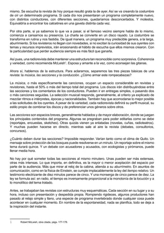 mismo. Se escucha la revista de hoy porque resultó grata la de ayer. Así se va creando la costumbre
de oír un determinado programa. Si cada día nos presentaran un programa completamente nuevo,
con distintos conductores, con diferentes secciones, quedaríamos desconcertados. Y molestos.
Equivaldría a encontrar los calcetines en una gaveta distinta cada vez.

Por otra parte, si ya sabemos lo que va a pasar, si el famoso vecino siempre habla de lo mismo,
comienza a cansarnos su presencia. La charla se convierte en un disco rayado. La costumbre se
transforma en rutina y nos fastidia. De igual manera, un programa muy predecible genera, a la larga,
aburrimiento. Si los revisteros no llegan con novedades, si no excitan la curiosidad de sus oyentes con
temas y recursos imprevistos, irán erosionando el hábito de escucha que ellos mismos crearon. Con
la particularidad que perder audiencia siempre es más fácil que ganarla.

Así pues, una radiorevista debe mantener una estructura tan reconocible como sorpresiva. Coherencia
y variedad, como recomienda McLeish1. Esposa y amante a la vez, como aconsejan las gitanas.

Ahora sí, hablemos de la estructura. Para aclararnos, separemos las tres piezas básicas de una
revista: la música, las secciones y la conducción. ¿Cómo armar este rompecabezas?

La música, o más específicamente las canciones, ocupan un espacio considerable en revistas y
revistones, hasta el 50% o más del tiempo total del programa. Los discos irán distribuyéndose entre
las secciones y los comentarios de los conductores. Pueden ir en entregas simples, o pasando dos
o más canciones seguidas. La selección musical responde, generalmente, al criterio ya explicado de
mezclar ritmos e intérpretes, épocas y nacionalidades. También hay que acomodarse lo mejor posible
a las solicitudes de los oyentes. A pesar de la variedad, cada radiorevista definirá su perfil musical, su
estilo propio de combinar los discos y de preferenciar unos géneros sobre otros.

Las secciones son espacios breves, generalmente hablados y de mayor elaboración, donde se juegan
los principales contenidos del programa. Algunas se pregraban para poder editarlas como se debe
(reportajes, encuestas, sketches). Otras quizás vienen ya enlatadas (novelas, cuñas, radioteatros).
Y muchas pueden hacerse en directo, mientras sale al aire la revista (debates, consultorios,
concursos).

¿Cuánto deben durar las secciones? Imposible responder. Varían tanto como el clima de Quito. Un
mensaje sobre protección de los bosques puede resolverse en un minuto. Un reportaje sobre el mismo
tema durará quince. Y un debate con acusadores y acusados, con ecologistas y pirómanos, puede
llenar media hora.

No hay por qué someter todas las secciones al mismo minutero. Unas pueden ser más extensas,
otras más intensas. Lo que importa, en definitiva, es la mayor o menor aceptación del espacio por
parte de la audiencia. Más que mirar al reloj de la cabina, atienda a su aburrímetro. En asuntos de
comunicación, como en la física de Einstein, se cumple implacablemente la ley del tiempo relativo. Un
testimonio electrizante de diez minutos parece de cinco. Y una monserga de cinco parece de diez. La
ley se formula así: en radio, el tiempo es inversamente proporcional a la monotonía de la locución y a
lo monolítico del tema tratado.

Antes, se trabajaban las revistas con estructuras muy esquemáticas. Cada sección en su lugar y a su
hora, incluso con presentación y despedida propia. Rompiendo rigideces, algunos productores han
pasado al relajo simple y llano, una especie de programa invertebrado donde cualquier cosa puede
acontecer en cualquier momento. En nombre de la espontaneidad, nada se planifica, todo se deja a
la inspiración del instante.



1      Robert McLeish, obra citada, págs. 177-178.
 