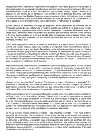 Ensayemos caminos intermedios. Podemos diseñar secciones fijas y otras que varían. Por ejemplo, la
información sobre los precios del mercado deberá aparecer siempre en el mismo horario. Un oyente
interesado en ella —y no en el resto de la revista— sabrá cuándo ubicarla. Dígase lo mismo de los
capítulos de una novela, de los consejos de una doctora o de los boletines de prensa. Con otras
secciones seremos más flexibles. Podemos lanzar el concurso al inicio del programa o por la mitad.
Una mesa de debate puede abrirse antes o después, sin hora fija, igual que las curiosidades o un
enlace desde la móvil. De esta manera, vamos combinando lo habitual con lo novedoso.

¿Cómo distribuir las secciones a lo largo del programa? En un informativo, se comienza con las
principales noticias. En una radionovela, lo mejor se guarda para el final. En el caso de una revista,
no tendría sentido ninguno de estos ordenamientos, menguantes o crecientes. Una revista larga, de
varias horas, difícilmente será escuchada en su totalidad por una misma persona. Como ómnibus
al fin, unos oyentes subirán en la primera parada, otras a media ruta, unos se bajarán antes y otras
después. No hay cómo pretender una secuencia lógica entre las secciones, ni una estructura de
pirámides, invertidas o no.

Como en la programación musical, la amenidad es el criterio que rige el armado de las revistas. Si
terminó una sección hablada, pase a una musical. Si un reportaje resultó muy dramático, cambie el
ritmo del programa con algo más ligerito. Después de una farandulería, cae bien una nota periodística.
Combine los formatos, juegue con las expectativas, contraste los sentimientos del oyente, lo triste con
lo alegre, lo romántico con lo político, lo profundo con lo trivial. Ahora bien, esta pauta presupone el
sentido común de los conductores. Si estos carecen de aquél, batirán cócteles explosivos. Colocarán
los resultados del hipódromo inmediatamente antes de la bendición del obispo. O harán sonar una
salsa machista en la celebración del 8 de marzo.

Algunos animadores no se conforman con la estructura de secciones fijas y movibles, por más variadas
que estén. Les resulta —y no sin razón— un esquema tradicional, una simple yuxtaposición de los
recursos. Prefieren apostar por un diseño transversal. ¿En qué consiste éste? Se trata de planificar
ejes o hilos conductores que crucen toda la revista y contribuyan a su armonía. Como la costurera que
hilvana con puntada larga, esa idea central irá apareciendo cada cierto tiempo, sin quitarle agilidad al
espacio. Basta un hilo por programa, aunque algunos revisteros prefieren trabajar con dos.

¿Cuáles podrían ser esos hilos? Un tema. Por ejemplo, el boxeo. ¿Es deporte o salvajada? Con
entrevistas a boxeadores, con llamadas telefónicas, con una encuesta callejera, se puede ir
desarrollando el asunto. A lo mejor, el tiempo neto que se le dedica no representa ni el 20% del total
de la revista. Pero como va salpicado a lo largo de ella, da unidad al conjunto.

El hilo conductor puede ser un hecho circunstancial (la entrada de los niños a la escuela), una fiesta (el
Inti Raymi), una noticia de actualidad (la oveja Dolly clonada), una canción de estreno (que se repite
y comenta). El hilo puede ser también un concurso que atraviesa todo el programa o buena parte
de él. Lo mismo podría hacerse con un invitado especial que está en cabina e interviene de vez en
cuando. O con un radioteatro que se va emitiendo, poco a poco, por escenas. O con un paquete de
cuñas sobre un tema concreto que se intercalan aquí y allá. Más adelante, nos asomaremos a varios
formatos que sirven para dar tanta variedad como continuidad a la revista.

En fin, ya tenemos música, tenemos secciones —fijas, movibles o cosidas— y nos resta el tercer
elemento, la conducción. Los conductores, como vimos, son las voces amigas que animan el
programa, saludan al público, presentan los discos, van dando entrada a cada una de las secciones,
las comentan y, por último, se despiden hasta el día siguiente. Los oyentes se identifican con ellos,
acaban sintiéndolos como parte de su familia. A veces, los llaman a la emisora para contarles sus
intimidades con más franqueza que al cura confesor. Más que el perfil musical o las secciones, son los
conductores quienes imprimen el sello característico a la revista y logran su coherencia. El principal
hilo conductor son ellos mismos.
 