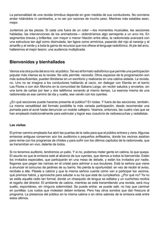 La personalidad de una revista ómnibus depende en gran medida de sus conductores. No conviene
andar rotándolos ni cambiarlos, a no ser por razones de mucho peso. Mientras más estables sean,
mejor.

Juntemos ya las piezas. Si cada una fuera de un color —los momentos musicales, las secciones
habladas, las intervenciones de los animadores— obtendríamos algo semejante a un arco iris. En
segmentos breves y brillantes, con mayor o menor hilación entre ellos, la radiorevista avanzará con
una estructura tan ágil como disimulada, tan ligera como armónica, pasando del rojo al naranja y al
amarillo y al verde y a toda la gama de recursos que nos ofrece el lenguaje radiofónico. Al pie del arco,
hallaremos el mejor tesoro: una audiencia multiplicada.



Bienvenidos y bienhallados

Vamos a la otra punta del arco iris: el público. Tal vez el formato radiofónico que permite una participación
popular más intensa es la revista. No sólo permite: necesita. Otros espacios de la programación son
más autosuficientes, pueden libretarse en un escritorio y realizarse en una cabina aislada. La revista,
no. Uno no se imagina a los conductores hablando al vacío, sin dialogar con Elenita en el barrio
Las Flores o con don Moncho en la comunidad de Sabana Larga, sin recibir saludos y enviarlos, sin
una torre de cartas por leer y dos teléfonos sonando al mismo tiempo. La esencia misma de una
radiorevista es ese camino de ida y vuelta, ese vaivén con los oyentes.

¿En qué secciones puede hacerse presente el público? En todas. Y fuera de las secciones, también.
La misma versatilidad del formato posibilita la más variada participación, desde recomendar una
pomada para el acné hasta denunciar un molote callejero. Veamos, entonces, las cuatro vías que se
han empleado tradicionalmente para estimular y lograr esa coautoría de radioescuchas y radialistas.


Las visitas

El primer camino empleado fue abrir las puertas de la radio para que el público entrara y viera. Algunas
emisoras antiguas conservan aún los auditorios o pequeños anfiteatros, donde los vecinos asistían
para reírse con los programas de chistes y para sufrir con los últimos capítulos de la radionovela, que
se transmitían en vivo, delante de todos.

Si no tenemos auditorio, tendremos un patio. Y si no, podemos meter gente en cabina, la que quepa.
El asunto es que la emisora esté al alcance de sus oyentes, que demos a todos la bienvenida. Están
los invitados especiales, que participarán en una mesa de debate, y están los invitados por nadie,
fisgones que pegan las narices en el cristal para admirar a sus locutores. Está la señora que viene
a anunciar el concurso de jardines de su barrio. No pierda la oportunidad: en vez de recibir el aviso,
recíbala a ella. Pásela a cabina y que la misma señora cuente cómo van a participar los vecinos,
qué premios habrá, y aproveche para saludar a su tía que está de cumpleaños. ¿Por qué no? Ya no
se estila aquella radio tan formal, donde un chasquido de lengua se editaba y un cuchicheo recibía
el regaño del director. El ambiente de cabina, mientras se está transmitiendo una revista, será muy
suelto, espontáneo, sin ninguna solemnidad. Se puede entrar, se puede salir, no hay que caminar
en puntillas. Los ruidos que molestan deben evitarse. Pero hay otros sonidos que dan frescura al
programa. La presencia del público en la misma cabina o en otros salones de la emisora está entre
estos últimos.
 