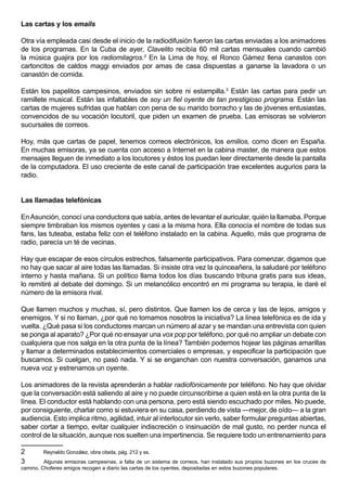 Las cartas y los emails

Otra vía empleada casi desde el inicio de la radiodifusión fueron las cartas enviadas a los animadores
de los programas. En la Cuba de ayer, Clavelito recibía 60 mil cartas mensuales cuando cambió
la música guajira por los radiomilagros.2 En la Lima de hoy, el Ronco Gámez llena canastos con
cartoncitos de caldos maggi enviados por amas de casa dispuestas a ganarse la lavadora o un
canastón de comida.

Están los papelitos campesinos, enviados sin sobre ni estampilla.3 Están las cartas para pedir un
ramillete musical. Están las infaltables de soy un fiel oyente de tan prestigioso programa. Están las
cartas de mujeres sufridas que hablan con pena de su marido borracho y las de jóvenes entusiastas,
convencidos de su vocación locutoril, que piden un examen de prueba. Las emisoras se volvieron
sucursales de correos.

Hoy, más que cartas de papel, tenemos correos electrónicos, los emilios, como dicen en España.
En muchas emisoras, ya se cuenta con acceso a Internet en la cabina master, de manera que estos
mensajes lleguen de inmediato a los locutores y éstos los puedan leer directamente desde la pantalla
de la computadora. El uso creciente de este canal de participación trae excelentes augurios para la
radio.


Las llamadas telefónicas

En Asunción, conocí una conductora que sabía, antes de levantar el auricular, quién la llamaba. Porque
siempre timbraban los mismos oyentes y casi a la misma hora. Ella conocía el nombre de todas sus
fans, las tuteaba, estaba feliz con el teléfono instalado en la cabina. Aquello, más que programa de
radio, parecía un té de vecinas.

Hay que escapar de esos círculos estrechos, falsamente participativos. Para comenzar, digamos que
no hay que sacar al aire todas las llamadas. Si insiste otra vez la quinceañera, la saludaré por teléfono
interno y hasta mañana. Si un político llama todos los días buscando tribuna gratis para sus ideas,
lo remitiré al debate del domingo. Si un melancólico encontró en mi programa su terapia, le daré el
número de la emisora rival.

Que llamen muchos y muchas, sí, pero distintos. Que llamen los de cerca y las de lejos, amigos y
enemigos. Y si no llaman, ¿por qué no tomamos nosotros la iniciativa? La línea telefónica es de ida y
vuelta. ¿Qué pasa si los conductores marcan un número al azar y se mandan una entrevista con quien
se ponga al aparato? ¿Por qué no ensayar una vox pop por teléfono, por qué no ampliar un debate con
cualquiera que nos salga en la otra punta de la línea? También podemos hojear las páginas amarillas
y llamar a determinados establecimientos comerciales o empresas, y especificar la participación que
buscamos. Si cuelgan, no pasó nada. Y si se enganchan con nuestra conversación, ganamos una
nueva voz y estrenamos un oyente.

Los animadores de la revista aprenderán a hablar radiofónicamente por teléfono. No hay que olvidar
que la conversación está saliendo al aire y no puede circunscribirse a quien está en la otra punta de la
línea. El conductor está hablando con una persona, pero está siendo escuchado por miles. No puede,
por consiguiente, charlar como si estuviera en su casa, perdiendo de vista —mejor, de oído— a la gran
audiencia. Esto implica ritmo, agilidad, intuir al interlocutor sin verlo, saber formular preguntas abiertas,
saber cortar a tiempo, evitar cualquier indiscreción o insinuación de mal gusto, no perder nunca el
control de la situación, aunque nos suelten una impertinencia. Se requiere todo un entrenamiento para

2       Reynaldo González, obra citada, pág. 212 y ss.
3        Algunas emisoras campesinas, a falta de un sistema de correos, han instalado sus propios buzones en los cruces de
camino. Choferes amigos recogen a diario las cartas de los oyentes, depositadas en estos buzones populares.
 