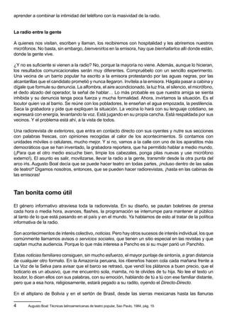 aprender a combinar la intimidad del teléfono con la masividad de la radio.


La radio entre la gente

A quienes nos visitan, escriben y llaman, los recibiremos con hospitalidad y les abriremos nuestros
micrófonos. No basta, sin embargo, bienvenirlos en la emisora, hay que bienhallarlos allí donde están,
donde la gente vive.

¿Y no es suficiente si vienen a la radio? No, porque la mayoría no viene. Además, aunque lo hicieran,
los resultados comunicacionales serán muy diferentes. Compruébelo con un sencillo experimento.
Una vecina de un barrio popular ha escrito a la emisora protestando por las aguas negras, por las
alcantarillas que el candidato prometió y nunca llegaron. Invítela a la emisora. Hágala pasar a cabina y
dígale que formule su denuncia. La alfombra, el aire acondicionado, la luz fría, el silencio, el micrófono,
el dedo alzado del operador, la señal de hablar… Lo más probable es que nuestra amiga se sienta
inhibida y su denuncia tenga poca fuerza y mucha formalidad. Ahora, invirtamos la situación. Es el
locutor quien va al barrio. Se reúne con los pobladores, le enseñan el agua empozada, la pestilencia.
Saca la grabadora y pide que expliquen la situación. La vecina lo hará con su lenguaje cotidiano, se
expresará con energía, levantando la voz. Está jugando en su propia cancha. Está respaldada por sus
vecinos. Y el problema está ahí, a la vista de todos.

Una radiorevista de exteriores, que entra en contacto directo con sus oyentes y nutre sus secciones
con palabras frescas, con opiniones recogidas al calor de los acontecimientos. Si contamos con
unidades móviles o celulares, mucho mejor. Y si no, vamos a la calle con uno de los aparatitos más
democráticos que se han inventado, la grabadora reportera, que ha permitido hablar a medio mundo.
(¡Para que el otro medio escuche bien, limpie los cabezales, ponga pilas nuevas y use micrófono
externo!). El asunto es salir, movilizarse, llevar la radio a la gente, transmitir desde la otra punta del
arco iris. Augusto Boal decía que se puede hacer teatro en todas partes, ¡incluso dentro de las salas
de teatro!4 Digamos nosotros, entonces, que se pueden hacer radiorevistas, ¡hasta en las cabinas de
las emisoras!



Tan bonita como útil

El género informativo atraviesa toda la radiorevista. En su diseño, se pautan boletines de prensa
cada hora o media hora, avances, flashes, la programación se interrumpe para mantener al público
al tanto de lo que está pasando en el país y en el mundo. Ya hablamos de esto al tratar de la política
informativa de la radio.

Son acontecimientos de interés colectivo, noticias. Pero hay otros sucesos de interés individual, los que
comúnmente llamamos avisos o servicios sociales, que tienen un sitio especial en las revistas y que
captan mucha audiencia. Porque lo que más interesa a Pancho es si su mujer parió un Panchito.

Estas noticias familiares consiguen, sin mucho esfuerzo, el mayor puntaje de sintonía, a gran distancia
de cualquier otro formato. En la Amazonía peruana, los ribereños hacen cola cada mañana frente a
La Voz de la Selva para avisar que el barco se retrasó, que vendí los plátanos a buen precio, que el
boticario es un abusivo, que me encuentro sola, mamita, no te olvides de tu hija. No lee el texto un
locutor, lo dicen ellos con sus palabras, con su emoción, hablando de tú a tú con ese familiar distante,
pero que a esa hora, religiosamente, estará pegado a su radito, oyendo el Directo-Directo.

En el altiplano de Bolivia y en el sertón de Brasil, desde las sierras mexicanas hasta las llanuras

4      Augusto Boal: Técnicas latinoamericanas de teatro popular, Sao Paulo, 1984, pág. 19.
 