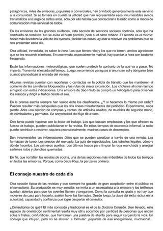 patagónicas, miles de emisoras, populares y comerciales, han brindado generosamente este servicio
a la comunidad. Si se tomara en cuenta la utilidad que han representado esos innumerables avisos
transmitidos a lo largo de tantos años, sólo por ello habría que condecorar a la radio como el medio de
comunicación más servicial de todos.

En las emisoras de las grandes ciudades, esta sección de servicios sociales continúa, sólo que ha
cambiado de temática. No se avisa el burro perdido, pero sí el carro robado. El sentido es el mismo:
hacer más llevadera la vida de los oyentes, facilitar las cosas, ayudar a resolver los problemas que se
nos presentan cada día.

Otra utilidad, inmediata, es saber la hora. Los que tienen reloj y los que no tienen, ambos agradecen
que se les recuerde el retraso. En una revista, especialmente matinal, hay que dar la hora con bastante
frecuencia.

Están las informaciones meteorológicas, que suelen predecir lo contrario de lo que va a pasar. No
importa. Transmita el estado del tiempo. Luego, recomiende paraguas si anuncian sol y abrigarse bien
cuando pronostican la entrada del verano.

Algunas revistas cuentan con reporteros o contactos en la policía de tránsito que les mantienen al
corriente de las carreteras bloqueadas y las rutas de mejor circulación. Los choferes ahorran tiempo
e hígado con estas indicaciones. Una emisora de Sao Paulo se compró un helicóptero para observar
los atascos y dirigir el tráfico desde el aire.

En la prensa escrita siempre han tenido éxito los clasificados. ¿Y si hacemos lo mismo por radio?
Pueden resultar más coloquiales que las dos líneas miniaturizadas del periódico. Experimente, nada
pierde. Abra una sección de compras y ventas, de artículos usados, de muebles de segunda mano,
de cambalache y permutas. Se sorprenderá del flujo de avisos.

Otro tanto puede hacerse con la bolsa de trabajo. Los que buscan empleados y los que ofrecen su
fuerza de trabajo, pueden publicitarse en la revista. En estos tiempos de economía informal, la radio
puede contribuir a resolver, siquiera provisionalmente, muchos casos de desempleo.

Son innumerables las informaciones útiles que se pueden canalizar a través de una revista. Las
farmacias de turno. Los precios del mercado. La guía de espectáculos. Los trámites legales, cómo y
dónde hacerlos. Los primeros auxilios. Los últimos trucos para limpiar la ropa manchada y arreglar
sartenes rotos y planchas quemadas.

En fin, que no falten las recetas de cocina, una de las secciones más imbatibles de todos los tiempos
en todas las emisoras. Porque, como decía Rius, la panza es primero.



El consejo nuestro de cada día

Otra sección típica de las revistas y que siempre ha gozado de gran aceptación entre el público es
el consultorio. Su producción es muy sencilla: se invita a un especialista a la emisora y los teléfonos
quedan abiertos para que los oyentes llamen y pregunten. Como la consulta es gratis y no hay que
moverse de casa para hacerla, suelen llover las llamadas. Desde luego, la clave del éxito radica en la
autoridad, capacidad y confianza que logre despertar el consultor.

¿Consultorios de qué? El más conocido y tradicional es el de la Doctora Corazón. Bien llevado, este
espacio de orientación sentimental resulta muy útil y socorrido por cantidad de personas que andan
solas y tristes, confundidas, que hambrean una palabra de aliento para seguir cargando la vida. Un
consejo que intuyen, pero no se atreven a formular: ¡sepárate de ese energúmeno, muchacha!…
 