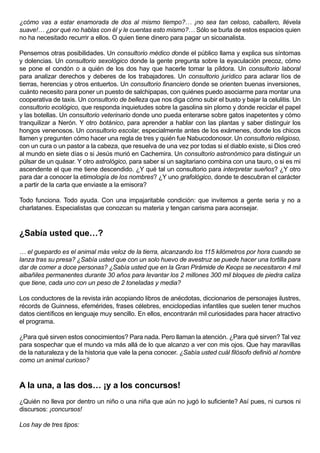¿cómo vas a estar enamorada de dos al mismo tiempo?… ¡no sea tan celoso, caballero, llévela
suave!… ¿por qué no hablas con él y le cuentas esto mismo?… Sólo se burla de estos espacios quien
no ha necesitado recurrir a ellos. O quien tiene dinero para pagar un sicoanalista.

Pensemos otras posibilidades. Un consultorio médico donde el público llama y explica sus síntomas
y dolencias. Un consultorio sexológico donde la gente pregunta sobre la eyaculación precoz, cómo
se pone el condón o a quién de los dos hay que hacerle tomar la píldora. Un consultorio laboral
para analizar derechos y deberes de los trabajadores. Un consultorio jurídico para aclarar líos de
tierras, herencias y otros entuertos. Un consultorio financiero donde se orienten buenas inversiones,
cuánto necesito para poner un puesto de salchipapas, con quiénes puedo asociarme para montar una
cooperativa de taxis. Un consultorio de belleza que nos diga cómo subir el busto y bajar la celulitis. Un
consultorio ecológico, que responda inquietudes sobre la gasolina sin plomo y donde reciclar el papel
y las botellas. Un consultorio veterinario donde uno pueda enterarse sobre gatos inapetentes y cómo
tranquilizar a Nerón. Y otro botánico, para aprender a hablar con las plantas y saber distinguir los
hongos venenosos. Un consultorio escolar, especialmente antes de los exámenes, donde los chicos
llamen y pregunten cómo hacer una regla de tres y quién fue Nabucodonosor. Un consultorio religioso,
con un cura o un pastor a la cabeza, que resuelva de una vez por todas si el diablo existe, si Dios creó
al mundo en siete días o si Jesús murió en Cachemira. Un consultorio astronómico para distinguir un
púlsar de un quásar. Y otro astrológico, para saber si un sagitariano combina con una tauro, o si es mi
ascendente el que me tiene descendido. ¿Y qué tal un consultorio para interpretar sueños? ¿Y otro
para dar a conocer la etimología de los nombres? ¿Y uno grafológico, donde te descubran el carácter
a partir de la carta que enviaste a la emisora?

Todo funciona. Todo ayuda. Con una impajaritable condición: que invitemos a gente seria y no a
charlatanes. Especialistas que conozcan su materia y tengan carisma para aconsejar.



¿Sabía usted que…?

… el guepardo es el animal más veloz de la tierra, alcanzando los 115 kilómetros por hora cuando se
lanza tras su presa? ¿Sabía usted que con un solo huevo de avestruz se puede hacer una tortilla para
dar de comer a doce personas? ¿Sabía usted que en la Gran Pirámide de Keops se necesitaron 4 mil
albañiles permanentes durante 30 años para levantar los 2 millones 300 mil bloques de piedra caliza
que tiene, cada uno con un peso de 2 toneladas y media?

Los conductores de la revista irán acopiando libros de anécdotas, diccionarios de personajes ilustres,
récords de Guinness, efemérides, frases célebres, enciclopedias infantiles que suelen tener muchos
datos científicos en lenguaje muy sencillo. En ellos, encontrarán mil curiosidades para hacer atractivo
el programa.

¿Para qué sirven estos conocimientos? Para nada. Pero llaman la atención. ¿Para qué sirven? Tal vez
para sospechar que el mundo va más allá de lo que alcanzo a ver con mis ojos. Que hay maravillas
de la naturaleza y de la historia que vale la pena conocer. ¿Sabía usted cuál filósofo definió al hombre
como un animal curioso?



A la una, a las dos… ¡y a los concursos!
¿Quién no lleva por dentro un niño o una niña que aún no jugó lo suficiente? Así pues, ni cursos ni
discursos: ¡concursos!

Los hay de tres tipos:
 