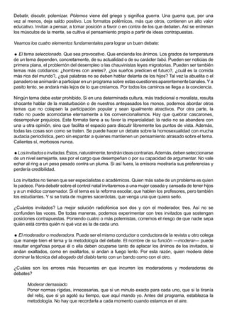 Debatir, discutir, polemizar. Pólemos viene del griego y significa guerra. Una guerra que, por una
vez al menos, deja saldo positivo. Los formatos polémicos, más que otros, contienen un alto valor
educativo. Invitan a pensar, a tomar posición a favor o en contra de los que debaten. Así se entrenan
los músculos de la mente, se cultiva el pensamiento propio a partir de ideas contrapuestas.

Veamos los cuatro elementos fundamentales para lograr un buen debate:

 El tema seleccionado. Que sea provocativo. Que encienda los ánimos. Los grados de temperatura
de un tema dependen, concretamente, de su actualidad o de su carácter tabú. Pueden ser noticias de
primera plana, el problemón del desempleo o las chauvinistas leyes migratorias. Pueden ser también
temas más cotidianos: ¿hombres con aretes?, ¿los sueños predicen el futuro?, ¿cuál es la comida
más rica del mundo?, ¿qué palabras no se deben hablar delante de los hijos? Tal vez la abuelita o el
panadero se animarán a participar en un programa sobre estas cuestiones aparentemente banales. Y a
pasito lento, se andará más lejos de lo que creíamos. Por todos los caminos se llega a la conciencia.

Ningún tema debe estar prohibido. Si en una determinada cultura, más tradicional o moralista, resulta
chocante hablar de la masturbación o de nuestros antepasados los monos, podemos abordar otros
temas que no colapsen la participación popular y sean igualmente atractivos. Por otra parte, la
radio no puede acomodarse eternamente a los convencionalismos. Hay que quebrar cascarones,
desempolvar prejuicios. Este formato tiene a su favor la imparcialidad: la radio no se abandera con
una u otra opinión, sino que facilita el espacio para discutir libremente los puntos de vista. Además,
todas las cosas son como se traten. Se puede hacer un debate sobre la homosexualidad con mucha
audacia periodística, pero sin espantar a quienes mantienen un pensamiento atrasado sobre el tema.
Calientes sí, morbosos nunca.

 Los invitados o invitadas. Éstos, naturalmente, tendrán ideas contrarias. Además, deben seleccionarse
de un nivel semejante, sea por el cargo que desempeñan o por su capacidad de argumentar. No vale
echar al ring a un peso pesado contra un pluma. Si así fuera, la emisora mostraría sus preferencias y
perdería credibilidad.

Los invitados no tienen que ser especialistas o académicos. Quien más sabe de un problema es quien
lo padece. Para debatir sobre el control natal invitaremos a una mujer casada y cansada de tener hijos
y a un médico conservador. Si el tema es la reforma escolar, que hablen los profesores, pero también
los estudiantes. Y si se trata de mujeres sacerdotas, que venga una que quiera serlo.

¿Cuántos invitados? La mejor solución radiofónica son dos y con el moderador, tres. Así no se
confunden las voces. De todas maneras, podemos experimentar con tres invitados que sostengan
posiciones contrapuestas. Poniendo cuatro o más polemistas, corremos el riesgo de que nadie sepa
quién está contra quién ni qué voz es la de cada uno.

 El moderador o moderadora. Puede ser el mismo conductor o conductora de la revista u otro colega
que maneje bien el tema y la metodología del debate. El nombre de su función —moderar— puede
resultar engañosa porque él o ella deben ocuparse tanto de aplacar los ánimos de los invitados, si
andan exaltados, como en exaltarlos, si andan a fuego lento. Por esta razón, quien modera debe
dominar la técnica del abogado del diablo tanto con un bando como con el otro.

¿Cuáles son los errores más frecuentes en que incurren los moderadores y moderadoras de
debates?

      Moderar demasiado
      Poner normas rígidas, innecesarias, que si un minuto exacto para cada uno, que si la tiranía
      del reloj, que si ya agotó su tiempo, que aquí mando yo. Antes del programa, establezca la
      metodología. No hay que recordarla a cada momento cuando estamos en el aire.
 