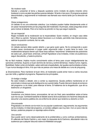 No moderar nada
       Saludar y presentar el tema y después quedarse como invitado de piedra mirando cómo
       bostezan o como se jalan las greñas quienes debaten. Ni tanto ni tan poco. El programa acabará
       descontrolado y seguramente el moderador sea llamado esa misma tarde por la dirección de
       la radio.

       Robar protagonismo
       Un debate no es una entrevista colectiva. Los invitados pueden hablar directamente entre sí
       sin pasar necesariamente por las preguntas del moderador. Al principio, estas preguntas sirven
       para motivar el debate. Pero si la mecha se prendió no hay que seguir soplando.

       No ser imparcial
       Regla inviolable de la moderación es la imparcialidad. Quien modera, en ningún caso debe
       dar o filtrar su opinión. Tampoco deben favorecer a un invitado, permitirle más intervenciones,
       satirizar la posición contraria. Así no vale.

       Sacar conclusiones
       Un debate siempre debe quedar abierto y que gane quien gane. No le corresponde a quien
       modera sacar conclusiones ni juzgar quién argumentó mejor ni quién tiene la razón. Los
       moderadores tampoco tienen que hacer esos odiosos “resúmenes” sintetizando las posiciones
       de cada cual. ¿Qué hacer, entonces, al final? Agradecer a los invitados, invitar a la audiencia a
       seguir discutiendo, y hasta la próxima.

No es fácil moderar. Implica mucho conocimiento sobre el tema para cruzar inteligentemente las
opiniones contrarias. Supone un buen dominio de nervios y control del tiempo. Implica humor, ingenio,
flexibilidad. Saber cortar al charlatán, saber estimular al apabullado, dar iguales oportunidades a todos.
Y que nunca decaiga el ritmo. A lo que más se parece una mesa de debate es a una de ping-pong.

 Dinamizadores. Para mantener el buen ritmo, el moderador puede echar mano a varios recursos
que dan brillo y agilidad al programa. Repasemos los principales:

       Un testigo o testiga
       No está invitado a debatir, sino a contar su experiencia. Quizás prefiera mantenerse en el
       anonimato o incluso que se le desfigure la voz cuando habla. Puede intervenir desde el comienzo
       del programa o a la mitad, para relanzar el tema. Si hablamos de la drogadicción, que dé su
       testimonio un drogadicto.

       Un sociodrama
       Insertemos una historia breve, provocadora, tal vez sin final, para sensibilizar sobre el tema
       que nos ocupa. Cambiará bastante el debate acerca de la eutanasia si lo hacemos después de
       escuchar una escena patética de una enferma de cáncer que reclama su derecho a morir.

       Una encuesta
       Pregrabada o en directo con la móvil, la voz popular cuestionará, seguramente, los argumentos
       de los invitados. A mitad del programa, un sondeo callejero cae muy bien. Con un poco más de
       tiempo, podemos preparar un reportaje sobre el tema.

       Una canción
       Que puede servir como desencadenante de la problemática y como cortinas ambientadoras.
       El vallenato del Santo Cachón y, aún mejor, la respuesta de la Cachona, alborotarán más a la
       audiencia que cualquier discurso sobre la infidelidad conyugal.
 