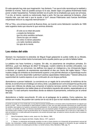En este ejemplo hay más que imaginación: hay fantasía. Y es que el oído reconstruye la realidad y
también la inventa. Todo es posible aunque no lo sea, desde viajar a la galaxia Andrómeda hasta
poner a bailar hipopótamos. Fantasía también es el sueño de la empleada que quiso ser princesa.
Y un día, al menos, oyendo su radionovela, llegó a serlo. No hay que satanizar la fantasía. ¿Qué
importa más, que sea real o que te ayude a vivir? Jesusa Palancares sacó fuerzas feministas
creyéndose reina en su segunda reencarnación.12

FM La Tribu, una emisora juvenil de Buenos Aires, se inventó como felicitación navideña de 1995
este sugestivo texto que resume lo que venimos diciendo:

                  El oído es la mitad del poeta
                  y acepta las fantasías
                  que los otros sentidos rechazan.
                  Cierre los ojos sin miedo:
                  los oídos no tienen párpados
                  y la radio mantiene abiertos
                  los ojos de la mente.



Los nietos del oído

Siempre me impresionó la anécdota de Miguel Ángel golpeando la pulida rodilla de su Moisés.
¡Parla! Y es que el artista había humanizado tanto aquella piedra que ya sólo le faltaba hablar.

La palabra nos hace hombres y mujeres. Sin ella, no pasaríamos de simpáticos primates. En
definitiva, ¿qué nos distingue de ellos? El lenguaje, nuestro sistema de sonidos articulados. Los
animales también se comunican, los delfines nos siguen en inteligencia y los chimpancés llegan
a dominar un repertorio de expresiones equivalente al diez por ciento del inglés básico.13 Pero
nuestro código de símbolos es enormemente superior y nos permite efectuar un aprendizaje mucho
más rápido, así como desarrollar a plenitud nuestras capacidades intelectuales.14 Darwin atribuía la
superioridad de nuestra especie al uso continuado de una lengua perfecta.

Aprendemos a pensar hablando. La conciencia es un regalo de la comunidad, la recibimos de los
demás, la construimos en el diálogo con otros y otras. Las palabras son como el esperma que fecunda
a esas cien millones de células que componen el sistema nervioso central. Son como el beso del
príncipe que despierta a las bellas ideas en el hemisferio izquierdo del cerebro, especializado en el
lenguaje. Y a ese santuario maravilloso donde se elabora el pensamiento, entramos por el umbral
del oído.

Aprendemos a hablar escuchando. El oído es el pedagogo de la palabra. Como sabemos, los
sordos son mudos. No pueden dar cuenta con la voz de lo que no han recibido mediante el sentido

el oyente no puede ver. Si se olvida esto, es muy fácil el ponerse simplemente a conversar sobre el acontecimiento con alguien que
tienes a tu lado… Pero el comentarista no debe limitarse a utilizar su vista, sino que debe transmitir información por medio de todos
los sentidos, para realzar en el oyente su sensación de participación. Así, por ejemplo, la temperatura, la proximidad de la gente y de
las cosas, o el sentido del olfato, son factores importantes para una impresión global. El olfato es particularmente evocativo: el olor
de la hierba recién cortada o el que se percibe dentro de un mercado de frutas o el imperecedero olor a moho de un viejo edificio. Si
esto se combina con un estilo adecuado de expresión y los sonidos del propio lugar, se estará en camino de poder crear un poderoso
juego de imágenes.
12       Elena Poniatowska, Hasta no verte, Jesús mío. Era, México, 1969.
13       Carl Sagan, Los dragones del Edén, Grijalbo, México, 1977, capítulo 5.
14       C. Rayner: La adquisición del lenguaje simbólico ha sido un factor decisivo en el desarrollo del pensamiento racional del
hombre. Las numerosas y sutiles combinaciones fonéticas que permite el lenguaje aseguran la formación de gran cantidad de
palabras para comunicar una amplia gama de ideas. La mente humana, Orbis, Barcelona 1986, pág. 73.
 