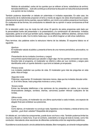 Noticias de actualidad, cartas de los oyentes que se refieren al tema, estadísticas de archivo,
       llamadas telefónicas… todo ello contribuye a dinamizar la discusión sin reducirla exclusivamente
       a la opinión de los invitados.

También podemos desarrollar un debate sin polemistas ni invitados especiales. En este caso, los
conductores de la radiorevista proponen el tema a través de alguno de estos dinamizadores y piden
directamente la opinión de los oyentes, sea por teléfono, por móvil o con público presente en la emisora.
En cualquiera de las formas, los conductores no deberán dar su opinión ni sacar conclusiones al final
del debate.

En la televisión están muy de moda los talk show. El gancho de estos programas está dado por
la personalidad fuerte del presentador o la presentadora y la combinación de elementos: invitados
especiales, gente en el set que también opina, testigos disfrazados, teléfonos abiertos, cámara móvil
reportando desde la calle. Con lo dicho hasta aquí, no es difícil imaginar un talk show radiofónico.

Para terminar, dos palabras sobre la estructura interna de los debates. El esquema básico es el
siguiente:

       Apertura
       El moderador saluda al público y presenta el tema de una manera periodística, provocativa, no
       simplista.

       Presentación de los invitados (nombres y cargos)
       Una primera oportunidad para que saluden o digan algo. Así los oyentes conocerán sus voces.
       Durante todo el programa, el moderador se referirá a ellos por sus nombres y cargos para
       identificarlos ante un oyente distraído o que tomó el debate ya empezado.

       Primera ronda
       Los invitados explicitan sus puntos de vista. El moderador guía más las preguntas en esta
       parte. Atiza el fuego.

       Segunda ronda
       Polemizar, argumentar. El moderador interviene menos, deja que los invitados discutan entre
       sí. Si el ritmo decae, hace preguntas incisivas a unos y otras.

       Tercera ronda
       Entran las llamadas telefónicas o las opiniones de los presentes en cabina. Los recursos
       dinamizadores (testigos, sondeos, dramas, canciones) pueden reforzar cualquiera de las
       rondas.

       Ultima ronda
       Como en los juicios, el moderador da una última oportunidad a cada invitado, una especie de
       alegato final para sintetizar sus posiciones.

       Cierre
       Como dijimos, el moderador no concluye nada. Agradece a los invitados y rebota el tema a los
       oyentes: ¿qué dicen ustedes? Despedida del programa.

Un debate así, con todos los componentes, puede durar una hora o más. También podemos limitar los
recursos y llevarlo a media hora. O por el contrario, extenderlo a lo largo de toda la revista, como hilo
conductor, intercalando otras secciones de diferentes contenidos entre los segmentos polémicos.

El problema no es la duración, sino la calidad de los debates. Bien manejados, se volverán indispensables
 
