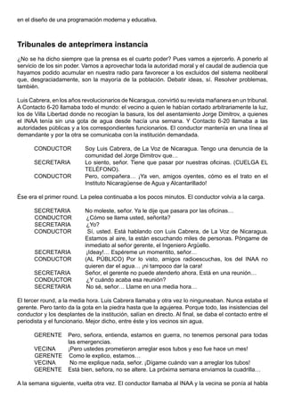 en el diseño de una programación moderna y educativa.



Tribunales de anteprimera instancia
¿No se ha dicho siempre que la prensa es el cuarto poder? Pues vamos a ejercerlo. A ponerlo al
servicio de los sin poder. Vamos a aprovechar toda la autoridad moral y el caudal de audiencia que
hayamos podido acumular en nuestra radio para favorecer a los excluidos del sistema neoliberal
que, desgraciadamente, son la mayoría de la población. Debatir ideas, sí. Resolver problemas,
también.

Luis Cabrera, en los años revolucionarios de Nicaragua, convirtió su revista mañanera en un tribunal.
A Contacto 6-20 llamaba todo el mundo: el vecino a quien le habían cortado arbitrariamente la luz,
los de Villa Libertad donde no recogían la basura, los del asentamiento Jorge Dimitrov, a quienes
el INAA tenía sin una gota de agua desde hacía una semana. Y Contacto 6-20 llamaba a las
autoridades públicas y a los correspondientes funcionarios. El conductor mantenía en una línea al
demandante y por la otra se comunicaba con la institución demandada.

      CONDUCTOR            Soy Luis Cabrera, de La Voz de Nicaragua. Tengo una denuncia de la
                           comunidad del Jorge Dimitrov que…
      SECRETARIA           Lo siento, señor. Tiene que pasar por nuestras oficinas. (CUELGA EL
                           TELÉFONO).
      CONDUCTOR            Pero, compañera… ¡Ya ven, amigos oyentes, cómo es el trato en el
                           Instituto Nicaragüense de Agua y Alcantarillado!

Ése era el primer round. La pelea continuaba a los pocos minutos. El conductor volvía a la carga.

      SECRETARIA           No moleste, señor. Ya le dije que pasara por las oficinas…
      CONDUCTOR             ¿Cómo se llama usted, señorita?
      SECRETARIA            ¿Yo?
      CONDUCTOR              Sí, usted. Está hablando con Luis Cabrera, de La Voz de Nicaragua.
                           Estamos al aire, la están escuchando miles de personas. Póngame de
                           inmediato al señor gerente, el Ingeniero Argüello.
      SECRETARIA            ¡Ideay!… Espéreme un momentito, señor…
      CONDUCTOR            (AL PÚBLICO) Por lo visto, amigos radioescuchas, los del INAA no
                           quieren dar el agua… ¡ni tampoco dar la cara!
      SECRETARIA           Señor, el gerente no puede atenderlo ahora. Está en una reunión…
      CONDUCTOR             ¿Y cuándo acaba esa reunión?
      SECRETARIA            No sé, señor… Llame en una media hora…

El tercer round, a la media hora. Luis Cabrera llamaba y otra vez lo ninguneaban. Nunca estaba el
gerente. Pero tanto da la gota en la piedra hasta que la agujerea. Porque todo, las insistencias del
conductor y los desplantes de la institución, salían en directo. Al final, se daba el contacto entre el
periodista y el funcionario. Mejor dicho, entre éste y los vecinos sin agua.

      GERENTE       Pero, señora, entienda, estamos en guerra, no tenemos personal para todas
                    las emergencias.
      VECINA        ¡Pero ustedes prometieron arreglar esos tubos y eso fue hace un mes!
      GERENTE        Como le explico, estamos…
      VECINA         No me explique nada, señor. ¡Dígame cuándo van a arreglar los tubos!
      GERENTE       Está bien, señora, no se altere. La próxima semana enviamos la cuadrilla…

A la semana siguiente, vuelta otra vez. El conductor llamaba al INAA y la vecina se ponía al habla
 