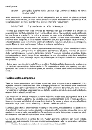 con el gerente.

       VECINA          ¿Qué jodida cuadrilla mandó usted al Jorge Dimitrov que todavía no hemos
                       mirado a nadie?

Antes se cansaba el funcionario que la vecina y el periodista. Por fin, venían los obreros a arreglar
el entubado. Para el barrio, un alivio. Para la emisora, un chorro de credibilidad. Y para los de INAA,
una preocupación creciente cuando volvía a sonar el teléfono y escuchaban:

       CONDUCTOR                Soy Luis Cabrera, de La Voz de Nicaragua…

Tenemos que experimentar estos formatos de intermediación que convertirán a la emisora en
negociadora de conflictos sociales. Si un vecino protesta porque hay una ola de asaltos callejeros,
hay que llamar a la estación de policía y provocar un careo entre el ciudadano y la autoridad
competente. Si una mujer es apaleada por su marido, hay que contactar a la Comisaría de la Mujer
y rastrear a ese picapiedra. Si en el hospital no atienden bien, hay que interpelar a sus directivos. Y
si los concejales y hasta el mismísimo alcalde prometieron y no cumplieron, la ciudadanía les pedirá
cuenta. El que la hace, que la pague. Y el que la embarra, que la barra.

Hay que ser ecuánimes. No toda protesta popular merece nuestro apoyo. Ni toda demora institucional,
nuestra condena. Corresponde a los conductores estudiar cada situación, consultar en caso de
duda, y ver cómo puede resolverse de la mejor manera. A veces, se necesitará un contacto directo
entre denunciantes y autoridades. Otras, bastará con dar una orientación a quien llama y decirle a
dónde dirigirse. Y otras, aconsejar un poco de paciencia porque la llegada de las lluvias no depende
del gobierno.

¿Quiere saber más de este formato? En mi otro libro, Ciudadana Radio, lo desarrollo ampliamente
y lo bautizo como periodismo de intermediación. Dicho periodismo resulta más urgente y más eficaz
que nunca para construir ciudadanía, que es, en definitiva, la misión de un medio de comunicación
social.8



Radiorevistas compactas

Todos los formatos dramáticos, periodísticos y musicales vistos en los capítulos anteriores (VII, VIII y
IX) tienen cabida en una radiorevista. Usted puede programar en ella un cuento de terror, una canción
dramatizada y un personaje inesperado. Puede incorporar un sondeo de opinión, una mesa redonda
y un reportaje investigativo. Los magazines son de hule: se estiran para todos lados, cubren todos los
géneros de la producción radiofónica.

Otra opción son las revistas compactas. Estamos hablando, en este caso, de programas de 15 a 30
minutos de duración. A pesar de su brevedad, siguen caracterizándose como revistas, puesto que
tienen conductores, variedad de géneros y de contenidos. Se trabaja la misma estructura flexible de
una revista larga, pero con menos tiempo y, por lo tanto, menos versatilidad.

Muchos grupos externos a la emisora se deciden por este camino, más accesible a sus posibilidades
de producción. Igualmente, muchos educadores populares prefieren revistas compactas, porque así
pueden concentrarse mejor en sus objetivos. Temas de agropecuaria, de derechos humanos, de salud,
de catequesis, se suelen trabajar en estos espacios cortos.

Las revistas breves tienen la ventaja de serlo. Pueden, por tanto, elaborarse con mayor cuidado,
puliendo bien cada segmento. Ahora bien, precisamente por breves —y tal vez semanales—, el peligro
8      Ciudadana Radio, el poder del periodismo de intermediación. Línea y Punto, Lima 2004.
 