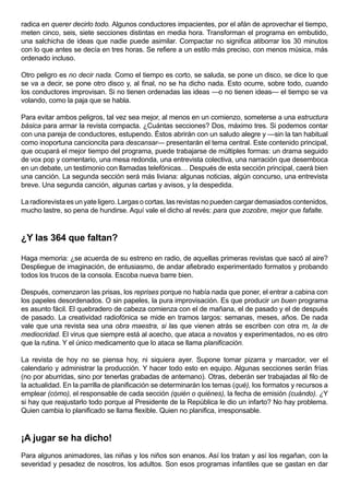 radica en querer decirlo todo. Algunos conductores impacientes, por el afán de aprovechar el tiempo,
meten cinco, seis, siete secciones distintas en media hora. Transforman el programa en embutido,
una salchicha de ideas que nadie puede asimilar. Compactar no significa atiborrar los 30 minutos
con lo que antes se decía en tres horas. Se refiere a un estilo más preciso, con menos música, más
ordenado incluso.

Otro peligro es no decir nada. Como el tiempo es corto, se saluda, se pone un disco, se dice lo que
se va a decir, se pone otro disco y, al final, no se ha dicho nada. Esto ocurre, sobre todo, cuando
los conductores improvisan. Si no tienen ordenadas las ideas —o no tienen ideas— el tiempo se va
volando, como la paja que se habla.

Para evitar ambos peligros, tal vez sea mejor, al menos en un comienzo, someterse a una estructura
básica para armar la revista compacta. ¿Cuántas secciones? Dos, máximo tres. Si podemos contar
con una pareja de conductores, estupendo. Éstos abrirán con un saludo alegre y —sin la tan habitual
como inoportuna cancioncita para descansar— presentarán el tema central. Este contenido principal,
que ocupará el mejor tiempo del programa, puede trabajarse de múltiples formas: un drama seguido
de vox pop y comentario, una mesa redonda, una entrevista colectiva, una narración que desemboca
en un debate, un testimonio con llamadas telefónicas… Después de esta sección principal, caerá bien
una canción. La segunda sección será más liviana: algunas noticias, algún concurso, una entrevista
breve. Una segunda canción, algunas cartas y avisos, y la despedida.

La radiorevista es un yate ligero. Largas o cortas, las revistas no pueden cargar demasiados contenidos,
mucho lastre, so pena de hundirse. Aquí vale el dicho al revés: para que zozobre, mejor que fafalte.



¿Y las 364 que faltan?

Haga memoria: ¿se acuerda de su estreno en radio, de aquellas primeras revistas que sacó al aire?
Despliegue de imaginación, de entusiasmo, de andar afiebrado experimentado formatos y probando
todos los trucos de la consola. Escoba nueva barre bien.

Después, comenzaron las prisas, los reprises porque no había nada que poner, el entrar a cabina con
los papeles desordenados. O sin papeles, la pura improvisación. Es que producir un buen programa
es asunto fácil. El quebradero de cabeza comienza con el de mañana, el de pasado y el de después
de pasado. La creatividad radiofónica se mide en tramos largos: semanas, meses, años. De nada
vale que una revista sea una obra maestra, si las que vienen atrás se escriben con otra m, la de
mediocridad. El virus que siempre está al acecho, que ataca a novatos y experimentados, no es otro
que la rutina. Y el único medicamento que lo ataca se llama planificación.

La revista de hoy no se piensa hoy, ni siquiera ayer. Supone tomar pizarra y marcador, ver el
calendario y administrar la producción. Y hacer todo esto en equipo. Algunas secciones serán frías
(no por aburridas, sino por tenerlas grabadas de antemano). Otras, deberán ser trabajadas al filo de
la actualidad. En la parrilla de planificación se determinarán los temas (qué), los formatos y recursos a
emplear (cómo), el responsable de cada sección (quién o quiénes), la fecha de emisión (cuándo). ¿Y
si hay que reajustarlo todo porque al Presidente de la República le dio un infarto? No hay problema.
Quien cambia lo planificado se llama flexible. Quien no planifica, irresponsable.



¡A jugar se ha dicho!
Para algunos animadores, las niñas y los niños son enanos. Así los tratan y así los regañan, con la
severidad y pesadez de nosotros, los adultos. Son esos programas infantiles que se gastan en dar
 