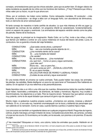 consejos, amonestaciones para que los chicos estudien, para que se porten bien. El slogan clásico de
estos revisteros es aquello de los niños son los hombres del mañana. ¿Y hoy? Parecería que niños y
niñas valen por su futuro, no por lo que ahora son.

Otros, por el contrario, los tratan como bobitos. Como retrasados mentales. El conductor —más
frecuente, la conductora— se dirige a ellos con un lenguaje ñoño, con abundancia de diminutivos,
todo un derroche de amor sobreactuado.9

Ni tanto consejo de maestros ni tanto cariñito de abuelos. Lo que más interesa al niño es jugar (¡y
transgredir las normas de los adultos!). Un programa infantil se caracterizará, fundamentalmente,
como un espacio de juegos y aventuras. Los animadores del espacio vendrán siendo como los jefes
de patrulla, líderes de la travesura.

Para los juegos, lo principal es la imaginación. Radio Color, en La Paz, invita a las niñas y niños
que llaman por teléfono a entrar en una cueva misteriosa en busca del tesoro del pirata. Lucía, la
conductora, los va guiando a través del viaje fantástico.

        CONDUCTORA                 ¿Qué estás viendo ahora, cuéntame?
        NIÑA                       Veo… veo una montaña grande delante de mí…
        CONDUCTOR                  ¿Una montaña dentro de la cueva?
        NIÑA                        Sí… ¡una montaña de helado!
        CONDUCTORA                 ¿De vainilla?
        NIÑA                       No, de chocolate es… ¡Una montañota!
        CONDUCTORA                 ¡Uy, qué rico!… Come un poco y sigue caminando…
                                   ¿qué más ves?
        NIÑA                       Ahora veo… veo un perro feo…
        CONDUCTORA                 ¿Un perro anda por ahí?… (AVISA AL LOCUTOR)
        NIÑA                       Sí, es un perro horrible…
        EFECTO                     UN LOCUTOR HACE DE PERRO Y LADRA AL FONDO
        CONDUCTORA                 ¡Cuídate de ese animal y sigue avanzando!

En una revista infantil, el universo se vuelve animado. Todo puede hablar: las cosas, los animales,
las plantas, las estrellas. Basta desfigurar un poco la voz para tener al Tiranosaurio Rex hablando en
cabina. En el capítulo VI ya nos referimos a las personificaciones.

Nada hipnotiza más a un niño o una niña que los cuentos. Almacenemos todos los cuentos habidos
y por haber, nacionales y extranjeros, de aventuras, de hadas y monstruos. Algunos, muy crueles o
discriminadores, los dejaremos a un lado. Pero la mayoría sirven. Tampoco hay que aplicar una lupa
muy potente, como la de aquel dictador que censuró el gorro rojo de caperucita.10

Mucho mejor, si grabamos nuestros propios cuentos. ¿Contamos con actores, músicas y efectos?
Perfecto. Si no, a una sola voz, haciendo onomatopeyas con la boca y doblando los personajes que
van saliendo en la narración. Como en casa, cuando leemos cuentos a nuestros hijos e hijas.

Los concursos son también un ingrediente básico en cualquier programa infantil. Preguntas de ingenio,
colmos, el grito más largo y el mejor imitador de ranas. Competencias al aire libre, de carreras, cometas
y lo que se nos ocurra. En la emisora y en la calle y en la escuela, con premios o sin premios. El asunto
es jugar.

¿Y las mascotas? Búsquese un mono, una cotorra, todos los animales que pueda. Hablarán en el
9        Para radio vale lo de la literatura infantil: el buen libro o el buen programa para niños pasa su prueba de fuego cuando
también gusta a los adultos.
10       El Ministro de Educación de Nicaragua, Humberto Belli, asesorado por el Opus Dei, prohibió el cuento de Andersen El traje
nuevo del Emperador porque podría mermar la autoridad de los gobernantes.
 