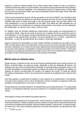 programa y serán los mejores amigos de los niños cuando éstos vengan de visita a la emisora o
cuando la emisora los visite en sus comunidades. Una costurera amiga puede diseñar lindos disfraces:
un pirata loco, un marciano despistado, una computadora coqueta, un payaso guaso. Cuando salga
la móvil para una transmisión infantil, que vaya acompañada de estos personajes. Hacer radio para
niños tiene mucho de circo.

Y tiene mucho de derechos humanos. No hay que olvidar, como dice la UNICEF, que en América Latina
la mayoría de los niños son pobres y la mayoría de los pobres son niños. Por eso, en las radiorevistas
infantiles debe haber un tiempo para jugar y otro para ponerse serios. Hay que hacer hablar a los
niños trabajadores y a los que deambulan por las calles. Que hablen las niñas abusadas por sus
parientes, forzadas a la prostitución por empresas inescrupulosas. Que tengan voz los huelepegas,
las vendechicles, os meninos da rua, niños y niñas sin niñez.

En realidad, todos los formatos radiofónicos anteriormente vistos pueden ser experimentados en
un programa infantil. ¿Qué tal una rueda de prensa con el maestro donde los muchachos sean los
entrevistadores? ¿Y un informativo con denuncias hechas por los mismos menores sobre los maltratos
que reciben en sus casas? Radio Cumiches11 envía sus reporteros de 8 y 10 años —aprendices de
periodistas— a cubrir los acontecimientos de la ciudad y a interrogar autoridades.

Algunas emisoras han desarrollado con éxito revistas infantiles conducidas por los propios niños y
niñas. La clave está en dar con los adecuados, porque así como hay chicos muy pilas, hay otros bien
aburridos o afectados. En la mayoría de los casos, especialmente para la planificación del programa y
sus recursos más creativos, se necesitará un refuerzo de adultos (con corazón infantil). Y sobre todo,
se evitará que los pequeños animadores aconsejen a otros niños con el moralismo de los grandes, o
se pongan a imitar a los locutores que oyen en las emisoras comerciales.



Mente sana en emisora sana
Desde siempre, el deporte ha sido uno de los mayores entretenimientos de los seres humanos. En
México, el tlachtli azteca, con bolas de caucho, electrizaba a todos los habitantes del imperio. Las
antiguas tribus que vivían en Norteamérica disfrutaban con grandes globos empujados sobre un mar
de manos levantadas. Los japoneses juegan con esferas de madera, los españoles con peleles, los
ingleses con dardos, los esquimales con cuerdas y los afganos con huevos. En todas las culturas
han habido competencias y torneos. Es que llevamos el deporte en los glóbulos rojos y blancos de la
sangre.

Una radio popular no puede serlo sin dedicar un buen espacio de su programación a los deportes.
Una radio juvenil, tampoco. Aquí sí vale lo de alternativo: frente a la drogas y la vagancia, frente a las
pandillas y el yoquepierdismo, mens sana in corpore sano.

Se trata de pensar una política deportiva. Un departamento que se ocupe del asunto. Y un responsable
del área, un encargado de deportes, igual que contamos con una jefa de prensa o un responsable de
ventas.


Anoto algunos criterios para diseñar esa política deportiva:

 Incluir espacios deportivos en la programación. En los noticieros, se suele abrir una sección para la
información deportiva. También se pasan avances y flashes a lo largo del día, especialmente para dar
a conocer los resultados de los partidos. Muchas emisoras dedican, a más de esto, un espacio amplio,
de media hora o más, para comentarios deportivos. El horario del mediodía y la sobremesa son bien
11     En Estelí, Nicaragua.
 