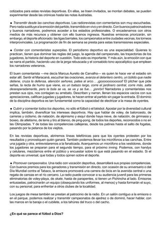 cotizados para estas revistas deportivas. En ellas, se traen invitados, se montan debates, se pueden
experimentar desde las crónicas hasta las notas ilustradas.

 Transmitir desde las canchas deportivas. Las radiorevistas con comentarios son muy escuchadas.
Pero nada sustituye a la emoción del partido, transmitido en vivo y en directo. Con buenos patrocinadores
y buenos narradores, podremos acceder a los estadios profesionales. O encadenarnos con otros
medios de más recursos y obtener con ello buenos ingresos. Nuestras emisoras priorizarán, sin
embargo, el deporte aficionado: las ligas barriales, los campeonatos entre ciudades vecinas, los torneos
interprovinciales. La programación de fin de semana se presta para estas transmisiones especiales.

 Contar con comentaristas superpilas. El periodismo deportivo es una especialidad. Quienes lo
practican, tienen que dominar las reglas del juego, la agenda del campeonato, las trayectorias de los
jugadores, la historia del deporte en cuestión. Todo esto es importante. Y más aún, la emoción con que
se narra el partido, haciendo uso de la jerga rebuscada y el consabido tono apocalíptico que emplean
los narradores veteranos.

El buen comentarista —me decía Marcus Aurelio de Carvalho— es quien te hace ver el estadio sin
estar allí. Sentir el Maracaná, escuchar las ovaciones, avanza el delantero centro, un bólido que nadie
detiene, cruza la defensa, atención señores, patea al arco… ¡gooooooooooool! El pitcher que pide
señas, la recta de humo que viene, es un batazo largo, corre el jardinero central, corre más, salta
desesperadamente, pero la bola se va, se va y se fue… ¡jonrón! Narradores y comentaristas nos
prestan sus ojos, nos contagian su arrebato. Describen y narran, llenan los espacios vacíos con sus
apreciaciones, califican jugadas y jugadores, te hacen entrar al partido sin pagar la entrada. El dominio
de la disciplina deportiva es tan fundamental como la capacidad de electrizar a la masa de oyentes.

 Cubrir y comentar todos los deportes, no sólo el fútbol o el béisbol. Apostar por la diversidad cultural
implica, también, diversificar los intereses deportivos. Hay que hablar de voley, de baloncesto, de
carreras y ciclismo, de natación, de alpinismo y esquí donde haya nieve, de natación, de gimnasia y
boxeo, de atletismo, de tenis y tiro al blanco, de ping-pong, de todos los deportes, reconocidos o no en
las Olimpiadas. Y de todas las competencias callejeras, desde los patines hasta el salto de fogatas,
pasando por la petanca de los viejitos.

En las revistas deportivas, abriremos líneas telefónicas para que los oyentes protesten por los
resultados y pronostiquen quién ganará. También podemos llevar los micrófonos a las canchas. Entre
una jugada y otra, entrevistaremos a la fanaticada. Acerquemos un micrófono a los vestidores, donde
los jugadores se preparan para el segundo tiempo, para el próximo inning. Podemos, con handys
y celulares, mezclarnos entre el público y encuestar sobre lo que está pasando en el estadio. Si el
deporte es universal, que todas y todos opinen sobre el deporte.

 Promover campeonatos. Una radio con vocación deportiva, desarrollará sus propias competencias.
Con buenos premios para los ganadores y transmisión en directo, con ocasión de su aniversario o del
Día Mundial contra el Tabaco, la emisora promoverá una carrera de bicis en la avenida central o una
regata de canoas en el río cercano. La radio puede convocar a su audiencia juvenil para las primeras
eliminatorias de voley-playa, de skate, hasta de parapentes, si tienen un Pichincha al lado. Emisoras
entusiastas, patrocinarán un equipo (obsequiando los uniformes, al menos) y hasta formarán el suyo,
con su personal, para enfrentar a otros clubes de la localidad.

Los juegos de mesa también se prestan al patrocinio de la radio. En un salón contiguo a la emisora o
en el parque, podemos realizar y transmitir campeonatos de ajedrez o de dominó, hacer hablar, con
las manos en la baraja o el cubilete, a los tahúres del truco o del cacho.


¿En qué se parece el fútbol a Dios?
 