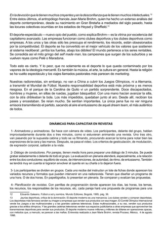 En la devoción que le tienen muchos creyentes y en la desconfianza que le tienen muchos intelectuales.12
Entre éstos últimos, el antropólogo francés Jean Marie Brohm, quien ha hecho un extenso análisis del
deporte contemporáneo, desde su nacimiento en Gran Bretaña a mediados del siglo pasado, hasta
las locuras colectivas ocurridas en los estadios de Heysel y Sheffield.13

El deporte-espectáculo —nuevo opio del pueblo, como explica Brohm— es la vitrina por excelencia del
capitalismo avanzado. Las empresas funcionan como clubes deportivos y los clubes deportivos como
empresas. A los unos y las otras sólo les preocupa el rendimiento, los récords, están obsesionados
por la competitividad. El deporte se ha convertido en el mejor vehículo de los valores que sostienen
al sistema neoliberal: ¡arriba los fuertes, abajo los débiles! El mundo pertenece a los seres rentables.
Se consolida así el mito gringo del self made man, los campeones que surgen de los suburbios y se
vuelven reyes como Pelé o Maradona.

Todo esto es cierto. Y lo peor, que no solamente es el deporte lo que queda contaminado por los
vapores de la ideología mercantil. Es también la música, el arte, la cultura en general. Hasta la religión
se ha vuelto espectáculo y los viajes llamados pastorales más parecen de marketing.

Nuestras radiorevistas, sin embargo, no van a China a cubrir los Juegos Olímpicos, ni a Alemania,
a transmitir el Mundial de Fútbol. Nuestra responsabilidad deportiva está más próxima y es menos
riesgosa. En el parque de la Carolina de Quito vi un partido sorprendente. Doce discapacitados,
hombres y mujeres, en sillas de ruedas, jugaban básquetbol. Con una mano hacían avanzar la silla,
con la otra dribleaban la bola. Los más impedidos, quedaban junto al aro. Desde allí, recibían los
pases y encestaban. Se reían mucho. Se sentían importantes. La única pena fue no ver ninguna
emisora transmitiendo el partido, sacando al aire el entusiasmo de aquel dream team, el más auténtico
de todos.



                                     DINÁMICAS PARA CAPACITAR EN REVISTAS

 1- Animadores y animadoras. Se hace con cámara de video. Los participantes, delante del grupo, hablan
improvisadamente durante dos o tres minutos, como si estuvieran animando una revista. Uno tras otro,
van pasando por la supuesta cabina y todo se va filmando, procurando acercar la toma para notar bien las
expresiones de la cara y las manos. Después, se pasa el video. Los criterios de gesticulación, de modulación,
de expresión corporal, saltarán a la vista.

 2- Diálogo de conductores. Por parejas, tienen media hora para preparar una diálogo de 3 minutos. Se puede
grabar aisladamente o delante de todo el grupo. La evaluación en plenaria atenderá, especialmente, a la relación
entre los dos conductores: equilibrio de voces, de intervenciones, de autoridad, de ritmo, de entusiasmo. También
se tendrá muy en cuenta si lograron envolver al oyente en su charla o lo dejaron fuera.

 3- Los participantes se dividen en grupos. Cada uno recibe del instructor un lote de fichas donde aparecen los
variados recursos y formatos que pueden intervenir en una radiorevista. Tienen que diseñar un programa de
una hora. O de dos horas. En papelógrafos, lo presentan en plenaria. Se comparan y evalúan las propuestas.

 4- Planificación de revistas. Con parrillas de programación donde aparecen los días, las horas, los temas,
los recursos, los responsables de los recursos, etc, cada pareja hará una propuesta de programas para una
12         Eduardo Galeano, Fútbol a sol y sombra, Mundo Editores, Bogotá, 1995, pág. 36.
13         Jaurías deportivas, crítica de la dominación. El deporte moderno es una mercancía. Los clubes venden y compran deportistas.
Los deportistas más famosos venden su imagen a empresas que venden sus productos con esa imagen. El Comité Olímpico Internacional
vende los Juegos a las multinacionales y a las grandes cadenas televisivas. Estas multinacionales, a su vez, venden sus productos
gracias a los anillos olímpicos. Y las grandes cadenas televisivas venden sus espacios publicitarios a otras empresas que aprovechan las
transmisiones deportivas para vender sus productos. El deporte moderno mueve millones y millones de dólares en operaciones opacas,
con métodos que, a menudo, se parecen a las mafias. Entrevista realizada a Jean Marie Brohm, revista Proceso, México, 4 de agosto
1996.
 