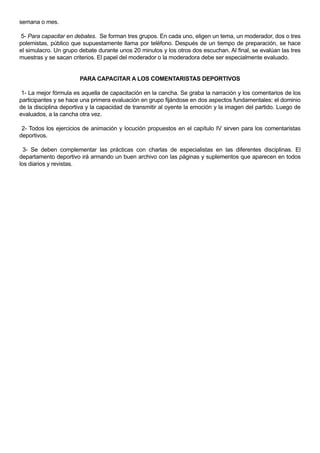 semana o mes.

 5- Para capacitar en debates. Se forman tres grupos. En cada uno, eligen un tema, un moderador, dos o tres
polemistas, público que supuestamente llama por teléfono. Después de un tiempo de preparación, se hace
el simulacro. Un grupo debate durante unos 20 minutos y los otros dos escuchan. Al final, se evalúan las tres
muestras y se sacan criterios. El papel del moderador o la moderadora debe ser especialmente evaluado.


                       PARA CAPACITAR A LOS COMENTARISTAS DEPORTIVOS

 1- La mejor fórmula es aquella de capacitación en la cancha. Se graba la narración y los comentarios de los
participantes y se hace una primera evaluación en grupo fijándose en dos aspectos fundamentales: el dominio
de la disciplina deportiva y la capacidad de transmitir al oyente la emoción y la imagen del partido. Luego de
evaluados, a la cancha otra vez.

 2- Todos los ejercicios de animación y locución propuestos en el capítulo IV sirven para los comentaristas
deportivos.

  3- Se deben complementar las prácticas con charlas de especialistas en las diferentes disciplinas. El
departamento deportivo irá armando un buen archivo con las páginas y suplementos que aparecen en todos
los diarios y revistas.
 