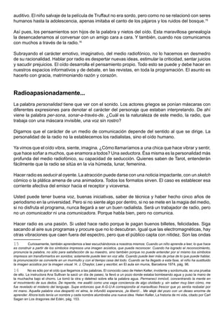 auditivo. El niño salvaje de la película de Truffaut no era sordo, pero como no se relacionó con seres
humanos hasta la adolescencia, apenas imitaba el canto de los pájaros y los ruidos del bosque.15

Así pues, los pensamientos son hijos de la palabra y nietos del oído. Esta maravillosa genealogía
la desencadenamos al conversar con un amigo cara a cara. Y también, cuando nos comunicamos
con muchos a través de la radio.16

Subrayando el carácter emotivo, imaginativo, del medio radiofónico, no lo hacemos en desmedro
de su racionalidad. Hablar por radio es despertar nuevas ideas, estimular la criticidad, sentar juicios
y sacudir prejuicios. El oído desarrolla el pensamiento propio. Todo esto se puede y debe hacer en
nuestros espacios informativos y de debate, en las revistas, en toda la programación. El asunto es
hacerlo con gracia, matrimoniando razón y corazón.



Radioapasionadamente...
La palabra personalidad tiene que ver con el sonido. Los actores griegos se ponían máscaras con
diferentes expresiones para denotar el carácter del personaje que estaban interpretando. De ahí
viene la palabra per-sona, sonar-a-través-de. ¿Cuál es la naturaleza de este medio, la radio, que
trabaja con una máscara invisible, una voz sin rostro?

Digamos que el carácter de un medio de comunicación depende del sentido al que se dirige. La
personalidad de la radio no la establecemos los radialistas, sino el oído humano.

Ya vimos que el oído vibra, siente, imagina. ¿Cómo llamaríamos a una chica que hace vibrar y sentir,
que hace soñar a muchos, que enamora a todos? Una seductora. Ésa misma es la personalidad más
profunda del medio radiofónico, su capacidad de seducción. Quienes saben de Tarot, entenderán
fácilmente que la radio se sitúa en la vía húmeda, lunar, femenina.

Hacer radio es seducir al oyente. La atracción puede darse con una noticia impactante, con un sketch
cómico o la plática amena de una animadora. Todos los formatos sirven. El caso es establecer esa
corriente afectiva del emisor hacia el receptor y viceversa.

Usted puede tener buena voz, buenas iniciativas, saber de técnica y haber hecho cinco años de
periodismo en la universidad. Pero si no siente algo por dentro, si no se mete en la magia del medio,
si no disfruta el programa, nunca llegará a ser un buen radialista. Será un trabajador de radio, pero
no un comunicador ni una comunicadora. Porque habla bien, pero no comunica.

Hacer radio es una pasión. Si usted hace radio porque le pagan buenos billetes, felicidades. Siga
sacando al aire sus programas y procure que no lo descubran. Igual que las electromagnéticas, hay
otras vibraciones que caen fuera del espectro, pero que el público capta con nitidez. Son las ondas
15       Curiosamente, también aprendemos a leer escuchándonos a nosotros mismos: Cuando un niño aprende a leer, lo que hace
es construir a partir de los símbolos impresos una imagen acústica, que pueda reconocer. Cuando ha logrado el reconocimiento,
pronuncia la palabra, no sólo para satisfacción de su maestro, sino también porque no puede entender por sí mismo los símbolos
impresos sin transformarlos en sonidos; solamente puede leer en voz alta. Cuando puede leer más de prisa de lo que puede hablar,
la pronunciación se convierte en un murmullo y con el tiempo cesa del todo. Cuando se ha llegado a esta fase, el niño ha sustituido
la imagen acústica por la imagen visual. H. J. Chaytor, Leer y escribir, en El aula sin muros, Barcelona 1974, pág. 96.
16        No es sólo por el oído que llegamos a las palabras. El conocido caso de Helen Keller, invidente y sordomuda, es una prueba
de ello. La instructora Ana Sullivan la sacó un día de paseo, la llevó a un pozo donde estaba bombeando agua y puso la mano de
la muchacha bajo el chorro. Le tomó la otra y deletreó sobre ella la palabra agua. Permanecí inmóvil, concentrando la mente en
el movimiento de sus dedos. De repente, me asaltó como una vaga conciencia de algo olvidado y, sin saber muy bien cómo, me
fue revelado el misterio del lenguaje. Supe entonces que A-G-U-A correspondía al maravilloso frescor que yo sentía resbalar por
mi mano. Aquella palabra viva despertó mi alma, le infundió esperanza, ¡la liberó!... Me alejé del pozo con un deseo enorme de
aprender. Ahora todo tenía un nombre y cada nombre alumbraba una nueva idea. Helen Keller, La historia de mi vida, citado por Carl
Sagan en Los dragones del Edén, pág. 153.
 