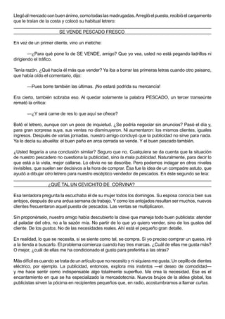 Llegó al mercado con buen ánimo, como todas las madrugadas. Arregló el puesto, recibió el cargamento
que le traían de la costa y colocó su habitual letrero:

                        SE VENDE PESCADO FRESCO

En vez de un primer cliente, vino un metiche:

        —¿Para qué pone lo de SE VENDE, amigo? Que yo vea, usted no está pegando ladrillos ni
dirigiendo el tráfico.

Tenía razón. ¿Qué hacía él más que vender? Ya iba a borrar las primeras letras cuando otro paisano,
que había oído el comentario, dijo:

       —Pues borre también las últimas. ¡No estará podrida su mercancía!

Era cierto, también sobraba eso. Al quedar solamente la palabra PESCADO, un tercer transeúnte
remató la crítica:

       —¿Y será carne de res lo que aquí se ofrece?

Botó el letrero, aunque con un poco de inquietud. ¿Se podría negociar sin anuncios? Pasó el día y,
para gran sorpresa suya, sus ventas no disminuyeron. Ni aumentaron: los mismos clientes, iguales
ingresos. Después de varias jornadas, nuestro amigo concluyó que la publicidad no sirve para nada.
Ya lo decía su abuelita: el buen paño en arca cerrada se vende. Y el buen pescado también.

¿Usted llegaría a una conclusión similar? Seguro que no. Cualquiera se da cuenta que la situación
de nuestro pescadero no cuestiona la publicidad, sino la mala publicidad. Naturalmente, para decir lo
que está a la vista, mejor callarse. Lo obvio no se describe. Pero podemos indagar en otros niveles
invisibles, que suelen ser decisivos a la hora de comprar. Ésa fue la idea de un compadre astuto, que
ayudó a dibujar otro letrero para nuestro escéptico vendedor de pescados. En éste segundo se leía:

                  ¿QUÉ TAL UN CEVICHITO DE CORVINA?

Esa tentadora pregunta la escuchaba él de su mujer todos los domingos. Su esposa conocía bien sus
antojos, después de una ardua semana de trabajo. Y como los antojados resultan ser muchos, nuevos
clientes frecuentaron aquel puesto de pescados. Las ventas se multiplicaron.

Sin proponérselo, nuestro amigo había descubierto la clave que maneja todo buen publicista: atender
al paladar del otro, no a la sazón mía. No partir de lo que yo quiero vender, sino de los gustos del
cliente. De los gustos. No de las necesidades reales. Ahí está el pequeño gran detalle.

En realidad, lo que se necesita, si se siente como tal, se compra. Si yo preciso comprar un queso, iré
a la tienda a buscarlo. El problema comienza cuando hay tres marcas. ¿Cuál de ellas me gusta más?
O mejor, ¿cuál de ellas me ha condicionado el gusto para preferirla a las otras?

Más difícil es cuando se trata de un artículo que no necesito y ni siquiera me gusta. Un cepillo de dientes
eléctrico, por ejemplo. La publicidad, entonces, explora mis instintos —el deseo de comodidad—
y me hace sentir como indispensable algo totalmente superfluo. Me crea la necesidad. Ése es el
encantamiento en que se ha especializado la mercadotecnia. Nuevos brujos de la aldea global, los
publicistas sirven la pócima en recipientes pequeños que, en radio, acostumbramos a llamar cuñas.
 