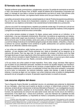 El formato más corto de todos
También se llaman spots, promociones o, simplemente, anuncios. Su partida de nacimiento se remonta
a 1922. Una emisora de Nueva York, la WEAF, recibió 50 dólares de la Queensboro Corporation por
pasar un mensaje en que daba a conocer los apartamentos que tenía en venta. Esta primera cuña
radiofónica duró diez minutos. Los ingresos fueron tantos como los que imitaron la iniciativa.

Las tarifas y la duración de las cuñas han variado bastante en más de 70 años de experiencia publicitaria.
Hoy en día, esos diez minutos de la Queensboro costarían un dineral. Sin embargo, lo que no ha
cambiado son sus objetivos comerciales ni las características fundamentales de su producción.

¿Qué es una cuña? Un mensaje breve y repetido que pretende vender algo. El nombre de cuña tal vez
provenga del mundo de la carpintería, esos tacos que sirven para ajustar las maderas. Entre programa
y programa se encaja la tanda de avisos comerciales.

  Las cuñas siempre emplean el singular. Es lógico, porque quien compra es un individuo, no la
colectividad, y hay que interpelarlo directamente. Ahora bien, los públicos se segmentan por edades,
género y clase social, según sea el producto. Si quiero vender licuadoras, la cuña se dirigirá a usted,
señora ama de casa. Si vendo corbatas, serán para usted, un hombre de éxito. En la publicidad infantil
y juvenil se trabaja el plural por la mentalidad gregaria propia de estas edades: ¡Chiquillos y chiquillas,
a estrenar las nuevas zapatillas! Como sentencia el grafiti, adolescentes son quienes expresan su
deseo de ser diferentes vistiendo todos iguales.

 Las cuñas son reiterativas, están hechas para eso. Es el único formato que, por definición, debe
repetirse. ¿A qué obedece esto? Podría pensarse que, dada su brevedad, así se aseguran en la
memoria del oyente. Pero hay algo más. Un gran vendedor de amigos y de libros como fue Dale
Carnegie decía que el mayor argumento crítico de la gente es éste: nunca he oído tal cosa en mi vida.
Por tanto, el truco consiste en repetir. Repitiendo se vence la extrañeza. Lo que se oye a diario acaba
aceptándose por absurdo que sea. Repite y vencerás, profetizan los publicistas.1

  En sus inicios, las cuñas usaban el modo imperativo: Tome, beba, venga, decídase. Más ingenuo
que el público al que pretendían persuadir, resultaba el inventor de aquellos slogans casi impúdicos:
El mejor champú del mundo, la primera de las cervezas, el papel higiénico eterno. Rápidamente, los
verdaderos creativos descubrieron que, en publicidad, la línea más corta entre vendedor y comprador
no es la recta. La insinuación, los caminos indirectos, captan más clientes. A nadie le gustan las
órdenes, ni aunque se digan con voz melosa. Las cuñas modernas evitan al público la desagradable
sensación de ser empujado a comprar. El pescador experimentado no enseña el anzuelo.



Los oscuros objetos del deseo
Tras la Segunda Guerra Mundial, la publicidad recurre a la psicología para potenciar la efectividad
de sus mensajes. ¿Qué hace que la gente se decida a comprar un determinado producto? Surge,
entonces, la teoría de las motivaciones, la famosa Motivational Research.2 Los investigadores bucean
en los gustos del público, escarban en el inconsciente, afloran los deseos recónditos del corazón
humano, las aspiraciones de consumo de cada sector social, todo ese mundo oscuro de instintos y
sensaciones. A los depth boys —chicos de lo profundo— poco les interesan las cualidades de esta
colonia o de aquellos pantalones. Lo importante es motivar a comprarlos provocando ese impulso a

1        ¿Cuántas veces debe repetirse una cuña para lograr persuadir al posible comprador? Esta pregunta ha sido vivamente
estudiada por la psicología conductista. ¿15 veces durante 15 días? Una visión tan mecánica, tan cuantitativa, resulta muy discutible.
No toma en cuenta la calidad de la cuña, su poder de seducción, ni la disposición del receptor, ni siquiera la competencia. Equivale
a preguntarse cuántas veces tendrá que salir al cine una chica para que el chico le declare su amor.
2        Ernest Dichter, Las motivaciones del consumidor. Sudamericana, Buenos Aires, 1970.
 