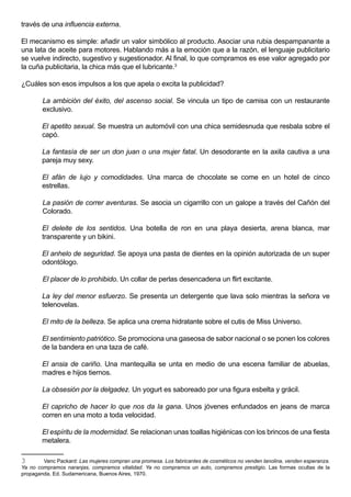 través de una influencia externa.

El mecanismo es simple: añadir un valor simbólico al producto. Asociar una rubia despampanante a
una lata de aceite para motores. Hablando más a la emoción que a la razón, el lenguaje publicitario
se vuelve indirecto, sugestivo y sugestionador. Al final, lo que compramos es ese valor agregado por
la cuña publicitaria, la chica más que el lubricante.3

¿Cuáles son esos impulsos a los que apela o excita la publicidad?

        La ambición del éxito, del ascenso social. Se vincula un tipo de camisa con un restaurante
        exclusivo.

        El apetito sexual. Se muestra un automóvil con una chica semidesnuda que resbala sobre el
        capó.

        La fantasía de ser un don juan o una mujer fatal. Un desodorante en la axila cautiva a una
        pareja muy sexy.

        El afán de lujo y comodidades. Una marca de chocolate se come en un hotel de cinco
        estrellas.

        La pasión de correr aventuras. Se asocia un cigarrillo con un galope a través del Cañón del
        Colorado.

        El deleite de los sentidos. Una botella de ron en una playa desierta, arena blanca, mar
        transparente y un bikini.

        El anhelo de seguridad. Se apoya una pasta de dientes en la opinión autorizada de un super
        odontólogo.

        El placer de lo prohibido. Un collar de perlas desencadena un flirt excitante.

        La ley del menor esfuerzo. Se presenta un detergente que lava solo mientras la señora ve
        telenovelas.

        El mito de la belleza. Se aplica una crema hidratante sobre el cutis de Miss Universo.

        El sentimiento patriótico. Se promociona una gaseosa de sabor nacional o se ponen los colores
        de la bandera en una taza de café.

        El ansia de cariño. Una mantequilla se unta en medio de una escena familiar de abuelas,
        madres e hijos tiernos.

        La obsesión por la delgadez. Un yogurt es saboreado por una figura esbelta y grácil.

        El capricho de hacer lo que nos da la gana. Unos jóvenes enfundados en jeans de marca
        corren en una moto a toda velocidad.

        El espíritu de la modernidad. Se relacionan unas toallas higiénicas con los brincos de una fiesta
        metalera.

3       Vanc Packard: Las mujeres compran una promesa. Los fabricantes de cosméticos no venden lanolina, venden esperanza.
Ya no compramos naranjas, compramos vitalidad. Ya no compramos un auto, compramos prestigio. Las formas ocultas de la
propaganda, Ed. Sudamericana, Buenos Aires, 1970.
 