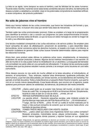 La lista no se agota, como tampoco se sacia el hambre y sed de felicidad de los seres humanos.
Tocando estos resortes, haciendo sonar estas teclas constantes del piano del alma, los fabricantes de
deseos cumplen a cabalidad su cometido: crear en los potenciales compradores la necesidad artificial,
a veces compulsiva, del producto publicitado.4



No sólo de jabones vive el hombre
Hasta aquí hemos hablado de las cuñas comerciales, que fueron las iniciadoras del formato y que,
como hemos visto, no buscan otra cosa que vender toda clase de mercancías.

También están las cuñas promocionales (promos). Estas se emplean a lo largo de la programación
para identificar la emisora o dar a conocer sus programas (no para autopromocionarse el locutor,
como ocurre en tantas radios de Brasil). Lo que se busca en estos mensajes es vender la imagen de
la radio y sus diferentes espacios.

Una tercera modalidad corresponde a las cuñas educativas o de servicio público. Se emplean para
hacer campañas de salud, de alfabetización, prevención de accidentes, o para desarrollar ideas
democráticas, tomar conciencia sobre los derechos humanos, el respeto a la mujer, a la infancia, la
formación ciudadana en general. Estas cuñas buscan fomentar determinados valores para mejorar
las relaciones humanas.

Ahora bien, para producir estas últimas no podemos echar mano, simplistamente, al mecanismo
publicitario de asociar productos y deseos. Algunos de los instintos mencionados sí nos servirán. El
afán de triunfar en la vida puede motivar la rehabilitación de un alcohólico. La búsqueda del bienestar
y la comodidad nos serán útiles en una campaña de reforestación. Y el placer de las aventuras puede
excitarse para que los jóvenes estudien nuevas carreras o se ensayen como locutores en una radio
comunitaria.

Otros deseos oscuros no nos serán de mucha utilidad en la tarea educativa: el individualismo, el
sexismo, el consumismo... Toca, entonces, explorar otras dimensiones, igualmente profundas, del
alma humana, y que han sido descuidadas, por obvias razones, en los laboratorios del marketing. Por
ejemplo, el anhelo de justicia. Todos y todas llevamos un pequeño Robin Hood en el pecho, que querría
vivir en un mundo menos desequilibrado. A esa faceta altruista, que convive con el egoísmo, puede
apelarse para promover valores de solidaridad, de tolerancia, de protección del medio ambiente.

         LOCUTOR ¿Sabía usted quién es el aviador más famoso del mundo, el piloto con más
                  horas de vuelo? No, no pregunte en KLM ni en American Airlines. Simplemente,
                  levante la vista al cielo en un día de otoño… ¡mírela, ahí va!
         EFECTO    RÁFAGA SUPERSÓNICA QUE SE ALEJA
         LOCUTOR ¡La gaviota ártica!… Haciendo pequeñas escalas, este intrépido aviador de
                  plumas blancas viaja cada año del Polo Norte al Polo Sur… ¡19 mil kilómetros!…
                  Y luego, del Sur al Norte… ¡otros 19 mil! La vuelta al mundo realizada por la
                  mejor y más puntual compañía de aviación que se conozca hasta ahora: una
                  bandada de gaviotas árticas.
         CONTROL FONDO TRISTE MEZCLADO CON VIENTO. QUEDA.
         LOCUTORA Pero… ¿sabía usted que estas aves migratorias tienen sus vuelos contados?
                  Bosques arrasados, manantiales secos, playas contaminadas… Cada vez
                  tienen menos lugares donde posarse y reponer fuerzas en sus agotadores
4         Amable Rosario: Antiguamente, las agencias publicitarias se desvivían por encontrar a los creativos capaces de inventar
imágenes y frases con fuerza vendedora. En la actualidad, los creativos siguen siendo necesarios, pero el oficio de hacer un anuncio ha
llegado a grado tal de sofisticación que ha alcanzado rango de labor científica. No es tarea para un superhombre (el creativo), necesita
de un equipo multidisciplinario, psicólogos, investigadores, sociólogos, antropólogos, encuestadores y creativos, desde luego. El spot
radiofónico, RNTC, San José, 1991, pág. 2.
 