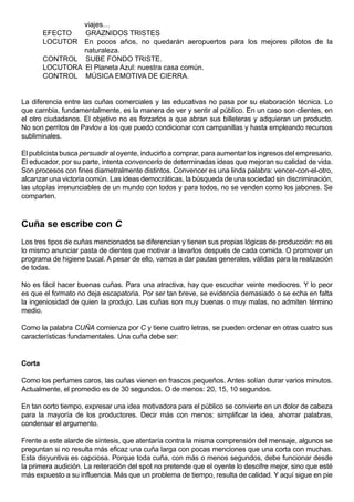 viajes…
        EFECTO   GRAZNIDOS TRISTES
        LOCUTOR En pocos años, no quedarán aeropuertos para los mejores pilotos de la
                 naturaleza.
        CONTROL SUBE FONDO TRISTE.
        LOCUTORA El Planeta Azul: nuestra casa común.
        CONTROL MÚSICA EMOTIVA DE CIERRA.


La diferencia entre las cuñas comerciales y las educativas no pasa por su elaboración técnica. Lo
que cambia, fundamentalmente, es la manera de ver y sentir al público. En un caso son clientes, en
el otro ciudadanos. El objetivo no es forzarlos a que abran sus billeteras y adquieran un producto.
No son perritos de Pavlov a los que puedo condicionar con campanillas y hasta empleando recursos
subliminales.

El publicista busca persuadir al oyente, inducirlo a comprar, para aumentar los ingresos del empresario.
El educador, por su parte, intenta convencerlo de determinadas ideas que mejoran su calidad de vida.
Son procesos con fines diametralmente distintos. Convencer es una linda palabra: vencer-con-el-otro,
alcanzar una victoria común. Las ideas democráticas, la búsqueda de una sociedad sin discriminación,
las utopías irrenunciables de un mundo con todos y para todos, no se venden como los jabones. Se
comparten.



Cuña se escribe con C
Los tres tipos de cuñas mencionados se diferencian y tienen sus propias lógicas de producción: no es
lo mismo anunciar pasta de dientes que motivar a lavarlos después de cada comida. O promover un
programa de higiene bucal. A pesar de ello, vamos a dar pautas generales, válidas para la realización
de todas.

No es fácil hacer buenas cuñas. Para una atractiva, hay que escuchar veinte mediocres. Y lo peor
es que el formato no deja escapatoria. Por ser tan breve, se evidencia demasiado o se echa en falta
la ingeniosidad de quien la produjo. Las cuñas son muy buenas o muy malas, no admiten término
medio.

Como la palabra CUÑA comienza por C y tiene cuatro letras, se pueden ordenar en otras cuatro sus
características fundamentales. Una cuña debe ser:


Corta

Como los perfumes caros, las cuñas vienen en frascos pequeños. Antes solían durar varios minutos.
Actualmente, el promedio es de 30 segundos. O de menos: 20, 15, 10 segundos.

En tan corto tiempo, expresar una idea motivadora para el público se convierte en un dolor de cabeza
para la mayoría de los productores. Decir más con menos: simplificar la idea, ahorrar palabras,
condensar el argumento.

Frente a este alarde de síntesis, que atentaría contra la misma comprensión del mensaje, algunos se
preguntan si no resulta más eficaz una cuña larga con pocas menciones que una corta con muchas.
Esta disyuntiva es capciosa. Porque toda cuña, con más o menos segundos, debe funcionar desde
la primera audición. La reiteración del spot no pretende que el oyente lo descifre mejor, sino que esté
más expuesto a su influencia. Más que un problema de tiempo, resulta de calidad. Y aquí sigue en pie
 