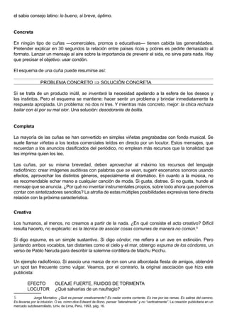 el sabio consejo latino: lo bueno, si breve, óptimo.


Concreta

En ningún tipo de cuñas —comerciales, promos o educativas— tienen cabida las generalidades.
Pretender explicar en 30 segundos la relación entre países ricos y pobres es pedirle demasiado al
formato. Lanzar un mensaje al aire sobre la importancia de prevenir el sida, no sirve para nada. Hay
que precisar el objetivo: usar condón.

El esquema de una cuña puede resumirse así:

                  PROBLEMA CONCRETO ⇒ SOLUCIÓN CONCRETA

Si se trata de un producto inútil, se inventará la necesidad apelando a la esfera de los deseos y
los instintos. Pero el esquema se mantiene: hacer sentir un problema y brindar inmediatamente la
respuesta apropiada. Un problema: no dos ni tres. Y mientras más concreto, mejor: la chica rechaza
bailar con él por su mal olor. Una solución: desodorante de bolita.


Completa

La mayoría de las cuñas se han convertido en simples viñetas pregrabadas con fondo musical. Se
suele llamar viñetas a los textos comerciales leídos en directo por un locutor. Estos mensajes, que
recuerdan a los anuncios clasificados del periódico, no emplean más recursos que la tonalidad que
les imprima quien los lee.

Las cuñas, por su misma brevedad, deben aprovechar al máximo los recursos del lenguaje
radiofónico: crear imágenes auditivas con palabras que se vean, sugerir escenarios sonoros usando
efectos, aprovechar los distintos géneros, especialmente el dramático. En cuanto a la música, no
es recomendable echar mano a cualquier canción de moda. Si gusta, distrae. Si no gusta, hunde al
mensaje que se anuncia. ¿Por qué no inventar instrumentales propios, sobre todo ahora que podemos
contar con sintetizadores sencillos? La atrofia de estas múltiples posibilidades expresivas tiene directa
relación con la próxima característica.


Creativa

Los humanos, al menos, no creamos a partir de la nada. ¿En qué consiste el acto creativo? Difícil
resulta hacerlo, no explicarlo: es la técnica de asociar cosas comunes de manera no común.5

Si digo espuma, es un simple sustantivo. Si digo cóndor, me refiero a un ave en extinción. Pero
juntando ambos vocablos, tan distantes como el cielo y el mar, obtengo espuma de los cóndores, un
verso de Pablo Neruda para describir la solemne cordillera de Machu Picchu.

Un ejemplo radiofónico. Si asocio una marca de ron con una alborotada fiesta de amigos, obtendré
un spot tan frecuente como vulgar. Veamos, por el contrario, la original asociación que hizo este
publicista:

         EFECTO             OLEAJE FUERTE, RUIDOS DE TORMENTA
         LOCUTOR            ¿Qué salvarías de un naufragio?
5            Jorge Montalvo: ¿Qué es pensar creativamente? Es nadar contra corriente. Es irse por las ramas. Es salirse del camino.
Es llevarse por la intuición. O es, como dice Edward de Bono, pensar “lateralmente” y no “verticalmente”. La creación publicitaria en un
mercado subdesarrollado, Univ. de Lima, Perú, 1993, pág. 16.
 