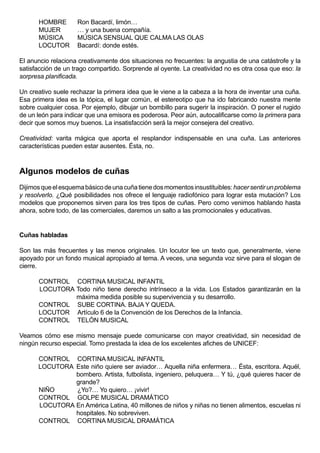 HOMBRE        Ron Bacardí, limón…
      MUJER         … y una buena compañía.
      MÚSICA        MÚSICA SENSUAL QUE CALMA LAS OLAS
      LOCUTOR       Bacardí: donde estés.

El anuncio relaciona creativamente dos situaciones no frecuentes: la angustia de una catástrofe y la
satisfacción de un trago compartido. Sorprende al oyente. La creatividad no es otra cosa que eso: la
sorpresa planificada.

Un creativo suele rechazar la primera idea que le viene a la cabeza a la hora de inventar una cuña.
Esa primera idea es la tópica, el lugar común, el estereotipo que ha ido fabricando nuestra mente
sobre cualquier cosa. Por ejemplo, dibujar un bombillo para sugerir la inspiración. O poner el rugido
de un león para indicar que una emisora es poderosa. Peor aún, autocalificarse como la primera para
decir que somos muy buenos. La insatisfacción será la mejor consejera del creativo.

Creatividad: varita mágica que aporta el resplandor indispensable en una cuña. Las anteriores
características pueden estar ausentes. Ésta, no.



Algunos modelos de cuñas
Dijimos que el esquema básico de una cuña tiene dos momentos insustituibles: hacer sentir un problema
y resolverlo. ¿Qué posibilidades nos ofrece el lenguaje radiofónico para lograr esta mutación? Los
modelos que proponemos sirven para los tres tipos de cuñas. Pero como venimos hablando hasta
ahora, sobre todo, de las comerciales, daremos un salto a las promocionales y educativas.


Cuñas habladas

Son las más frecuentes y las menos originales. Un locutor lee un texto que, generalmente, viene
apoyado por un fondo musical apropiado al tema. A veces, una segunda voz sirve para el slogan de
cierre.

      CONTROL CORTINA MUSICAL INFANTIL
      LOCUTORA Todo niño tiene derecho intrínseco a la vida. Los Estados garantizarán en la
               máxima medida posible su supervivencia y su desarrollo.
      CONTROL SUBE CORTINA. BAJA Y QUEDA.
      LOCUTOR Artículo 6 de la Convención de los Derechos de la Infancia.
      CONTROL TELÓN MUSICAL

Veamos cómo ese mismo mensaje puede comunicarse con mayor creatividad, sin necesidad de
ningún recurso especial. Tomo prestada la idea de los excelentes afiches de UNICEF:

      CONTROL CORTINA MUSICAL INFANTIL
      LOCUTORA Este niño quiere ser aviador… Aquella niña enfermera… Ésta, escritora. Aquél,
               bombero. Artista, futbolista, ingeniero, peluquera… Y tú, ¿qué quieres hacer de
               grande?
      NIÑO     ¿Yo?… Yo quiero… ¡vivir!
      CONTROL GOLPE MUSICAL DRAMÁTICO
      LOCUTORA En América Latina, 40 millones de niños y niñas no tienen alimentos, escuelas ni
               hospitales. No sobreviven.
      CONTROL CORTINA MUSICAL DRAMÁTICA
 