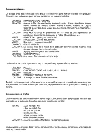 Cuñas dramatizadas

Un diálogo entre dos personajes o una breve escenita sirven para motivar una idea o un producto.
Otras son más elaboradas, pero siempre explotando los recursos teatrales.

      CONTROL  HIMNO NACIONAL PERUANO
      RELATOR  José de la Mar, Ramón Castilla, Mariano Ignacio Prado, José Balta, Manuel
               Pardo, Nicolás de Piérola, Andrés Avelino Cáceres, Augusto B. Leguía,
               Oscar R. Benavides, Luis Miguel Sánchez Cerro, Manuel Prado Ugarteche…
               (DISUELVE)
      LOCUTOR (VOZ MUY GRAVE) ¡64 presidentes en 167 años de vida republicana! 64
               presidentes dirigiendo los destinos de la Patria. 64 presidentes y…
      MUJER    (LO CORTA) …¿y ninguna presidenta?
      LOCUTOR (TOSE) Ejem… ¿cómo dice, señora?
      MUJER    Digo que… ¿ninguna presidenta?
      CONTROL GOLPE MUSICAL
      LOCUTORA Es curioso: más de la mitad de la población del Perú somos mujeres. Pero
               siempre, siempre, han gobernado ellos.
      MUJER    ¡Ayayay, me hace gracia esta democracia!
      CONTROL CORTINA RÁPIDA
      LOCUTORA 8 de marzo: Día Internacional de la Mujer.


La dramatización puede lograrse con muy pocas palabras y algunos efectos sonoros:

      LOCUTOR       Primero…
      EFECTO        CHOQUE DE COPAS Y GLU, GLU, GLU… AHHH!
      LOCUTOR       Después…
      EFECTO        FRENAZO Y CHOQUE DE AUTO.
      LOCUTOR       Si maneja, no beba. Si bebe, no maneje.

También podemos producir cuñas recurriendo a personificaciones: el virus del cólera que amenaza
a la población, un tomate enfermo por pesticidas, la papeleta de votación que explica cómo hay que
llenarla.


Cuñas cantadas o jingles

Cuando la cuña es cantada la solemos llamar jingle. La musiquita debe ser pegajosa para que sea
tarareada por la audiencia. Escuchen este texto con ritmo de rumbita:

      VECINO   ¿Que no diga? ¡No!
               ¿Que me calle? ¡No!
               No, que no, que no,
               que no, que no…
               ¡ahora yo puedo hablar
               en mi radio comunitaria!
      LOCUTORA AMARC, Asociación Mundial de Radios Comunitarias.


Muchas veces se emplean dúos y coritos para los jingles. También puede pensarse en una mezcla de
música y dramatización:
 